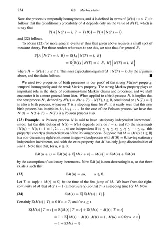 254 6.8 Markov chains
Now, the process is temporally homogeneous, and A is defined in terms of {N(s) : s > T};it
follows that the (conditional) probability of A depends only on the value of N(T),which is
to say that
lP'(A IN(T) = i, T= T(B)) = lP'(A IN(T) = i)
and (22) follows.
To obtain (22) for more general events B than that given above requires a small spot of
measure theory. For those readers who want to see this, we note that, for general B,
lP'(A IN(T) = i, B) = lE(IA IN(T) = i, B)
= lE{lE(IA IN(T) = i, B, H) IN(T) = i, B}
where H = {N(s) : s ::::: T}. The inner expectation equals lP'(A I N(T) = i),by the argument
above, and the claim follows. •
We used two properties of birth processes in our proof of the strong Markov property:
temporal homogeneity and the weak Markov property. The strong Markov property plays an
important role in the study of continuous-time Markov chains and processes, and we shall
encounter it in a more general form later. When applied to a birth process N,it implies that
the new process N',defined by N'(t) = N(t+ T)-N(T),t 2: 0, conditional on {N(T) = i}
is also a birth process, whenever T is a stopping time for N; it is easily seen that this new
birth process has intensities Ai, Ai+1 , . . . . In the case of the Poisson process, we have that
N'(t) = N(t+ T) -N(T)is a Poisson process also.
(23) Example. A Poisson process N is said to have 'stationary independent increments',
since: (a) the distribution of N(t) - N(s) depends only on t - s, and (b) the increments
{N(ti) - N(Si) : i = 1, 2, ... ,n} are independent if Sl ::::: t1 ::::: S2 ::::: t2 ::::: ... ::::: tn. this
property is nearly a characterization ofthe Poissonprocess. Suppose thatM= {M(t) :t 2: O}
is a non-decreasingright-continuousinteger-valuedprocess with M(0) = 0, having stationary
independent increments, and with the extra property that Mhas only jump discontinuities of
size 1. Note first that, for u,v 2: 0,
lEM(u + v) = lEM(u) + lE[M(u+ v) -M(u)] = lEM(u) + lEM(v)
by the assumption of stationary increments. Now lEM(u)is non-decreasing in u,so that there
exists A such that
(23) lEM(u) = AU, u 2: O.
Let T = sup{t : M(t) = O} be the time of the first jump of M. We have from the right­
continuity of Mthat M(T) = 1 (almost surely), so that Tis a stopping time for M. Now
(24) lEM(s) = lE{lE(M(s) I T)}.
Certainly lE(M(s) I T) = 0 if s < T, and for s 2: t
lE(M(s) IT = t) = lE(M(t) I T = t) + lE(M(s) -M(t) IT= t)
= 1 +lE(M(s) -M(t) IM(t) = 1, M(u) = O for u < v)
= 1 + lEM(s-t)
 