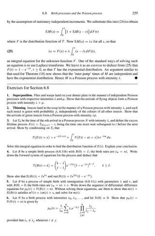 6.8 Birthprocesses and the Poissonprocess 255
by the assumption ofstationary independentincrements. We substitute this into (24)to obtain
lEM(s) = los[1 + lEM(s - t)] dF(t)
where F is the distribution function of T. Now lEM(s) = AS for all s, so that
(25) AS = F(s) + A los(s - t) dF(t),
an integral equation for the unknown function F. One of the standard ways of solving such
an equation is to use Laplace transforms. We leave it as an exerciseto deduce from (25) that
F(t) = 1 - e-At, t 2: 0, so that T has the exponential distribution. An argument similar to
that used for Theorem (10) now shows that the 'inter-jump' times of Mare independent and
have the exponential distribution. Hence Mis a Poisson process with intensity A. •
Exercises for Section 6.8
1. Superposition. Flies and wasps land on your dinner plate in the manner of independent Poisson
processes with respective intensities A and /-L. Show that the arrivals of flying objects form a Poisson
process with intensity A + /-L.
2. Thinning. Insects land in the soup in the manner of a Poisson process with intensity A, and each
such insect is green with probability p, independently of the colours of all other insects. Show that
the arrivals of green insects form a Poisson process with intensity Ap.
3. Let Tn be the time of the nth arrival in a Poisson process N with intensity A, and define the excess
lifetime process E(t) = TN(t)+l - t, being the time one must wait subsequent to t before the next
arrival. Show by conditioning on Tl that
lP' (E(t) > x) = e-A(t+x) + fot
lP' (E(t - u) > x)Ae-AU duo
Solve this integral equation in order to find the distribution function of E(t). Explain your conclusion.
4. Let B be a simple birth process (6.8. l Ib) with B(O) = I; the birth rates are An = nA. Write
down the forward system of equations for the process and deduce that
Show also that IE(B(t» = IeAt and var(B(t» = Ie2At(1 - e-At).
k ?:. I.
5. Let B be a process of simple birth with immigration (6.8. l Ic) with parameters A and v , and
with B(O) = 0; the birth rates are An = nA + V . Write down the sequence of differential-difference
equations for Pn(t) = lP'(B(t) = n). Without solving these equations, use them to show that met) =
IE(B(t» satisfies m'(t) = Am(t) + v, and solve for met).
6. Let N be a birth process with intensities AO, AI, . . . , and let N(0) = O. Show that Pn(t) =
lP'(N(t) = n) is given by
1
n n A'
Pn(t) = - LAie-Ait II __
J -
An ' 0 . 0 A; - Ai
provided that Ai =f. Aj whenever i =f. j .
1= J= J
j#i
 