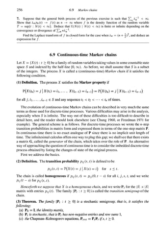 256 6.9 Markov chains
7. Suppose that the general birth process of the previous exercise is such that 2:n A;;-1 < 00.
Show that AnPn(t) -7 J(t) as n -7 00 where J is the density function of the random variable
T = sup{t : N(t) < oo}. Deduce that lE(N(t) I N(t) < 00) is finite or infinite depending on the
convergence or divergence of 2:n nA;;-1.
Find the Laplace transform of J in closed form for the case when An = (n + !)2,and deduce an
expression for J. '
6.9 Continuous-time Markov chains
Let X= {X(t) : t ::::OJbe a family ofrandom variables takingvalues in some countablestate
space S and indexed by the half-line [0, (0). As before, we shall assume that S is a subset
of the integers. The process Xis called a (continuous-time) Markovchainif it satisfies the
following condition.
(1) Definition. The process X satisfies the Markov property if
for all j, iI, . . . , in-l E S and any sequence tl < t2 < . . . < tn of times.
The evolution of continuous-time Markov chains can be described in very much the same
terms as those used for discrete-time processes. Various difficulties may arise in the analysis,
especially when S is infinite. The way out of these difficulties is too difficult to describe in
detail here, and the reader should look elsewhere (see Chung 1960, or Freedman 1971 for
example). The general scheme is as follows. For discrete-time processes we wrote the n-step
transition probabilities in matrix form and expressed them in terms ofthe one-step matrix P.
In continuous time there is no exact analogue of P since there is no implicit unit length of
time. The infinitesimal calculus offers one way to plug this gap; we shall see that there exists
a matrix G, called the generatorof the chain, which takes over the role of P. An alternative
way ofapproaching the question ofcontinuous time is to consider the imbedded discrete-time
process obtained by listing the changes of state of the original process.
First we address the basics.
(2) Definition. The transition probability Pij(S,t)is defined to be
Pij(S,t) = lP'(X(t) = j IX(s) = i) for s S t.
The chain is called homogeneous if Pij(S,t) = Pij(O,t - s) for all i,j, s,t, and we write
Pij(t-s) for Pij(S,t).
HenceforthwesupposethatXisahomogeneouschain,and we write Pt for the lSI x lSI
matrix with entries Pij(t). The family {Pt : t ::::OJis called the transitionsemigroupofthe
chain.
(3) Theorem. The family {Pt ; t 2: OJ is a stochastic semigroup; that is, it satisfies the
following:
(a) Po = I. the identity matrix,
(b) Pt is stochastic, that is Pt has non-negative entries and row sums 1,
(c) the Chapman-Kolmogorov equations, PH! = PsP, tjs, t :::: O.
 