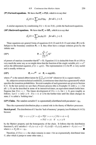 6.9 Continuous-time Markov chains
(9*) Forward equations. We have thatp;: = PtG, which is to say that
P�j(t) =: LPik(t)gkj forall i, j € S.
k
259
A similar argument, by conditioning X(t + h)on X(h),yields the backward equations.
(10*) Backward equations. W
e have that P� =: GPt, which is to say that
p�/t) =: LgikPkj(t) joraU i, j E S.
k
These equations are general forms of equations (6.8.12)and (6.8.13)and relate {Pt} to G.
Subject to the boundary condition Po = I, they often have a unique solution given by the
infinite sum
(11*)
00 n
L t n
Pt = -G
n!
n=O
of powers of matrices (remember that GO= I). Equation (11)is deducible from (9) or (10)in
very much the same way as we might show thatthe function ofthe single variable pet) = egt
solves the differential equation p
'
(t) = gp (t). The representation (1 1 ) for Pt is very useful
and is usually written as
(12*) Pt = etG or Pt = exp(tG).
where eAis the natural abbreviation for .E�o(l/n!)Anwhenever Ais a square matrix.
So, subjectto certaintechnicalconditions, acontinuous-timechain has ageneratorGwhich
specifies the transition probabilities. Several examples ofsuch generators are given in Section
6.1 1 . In the last section we saw that a Poisson process (this is Example (7) with Ai = A for
all i 2: 0) can be described in terms of its interarrival times; an equivalent remark holds here.
Suppose that Xes) = i. The future development of Xes + t), for t 2: 0, goes roughly as
follows. Let U = inf{t 2: 0 : X(s+ t) =f. i } be the further time until the chain changes its
state; Uis called a 'holding time'.
(13*) Claim. The random variable U is exponentially distributed withparameter -gil-
Thus the exponential distribution plays a central role in the theory ofMarkov processes.
Sketch proof. Thedistribution ofUhasthe 'lackofmemory' property (see Problem (4.14.5»
because
lP'(U > x+ y I U > x) = lP'(U > x+ y IX(t + x) = i)
= lP'(U > y) if x,y 2: 0
by the Markov property and the homogeneity of the chain. It follows that the distribution
function Fu ofUsatisfies 1-Fu(x+ y) = [1-Fu(x)][l-Fu(y)], and so 1-Fu(x) = e-J..x
where A = F&(O) = -gii. •
Therefore, if Xes) = i,the chain remains in state i for an exponentially distributed time
U,after which itjumps to some other state j.
 