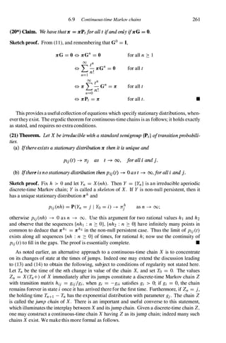 6.9 Continuous-time Markov chains
(20*) Claim. We have thatIt = ItPtforall t ifand only ifItG = O.
Sketch proof. From (1 1), and remembering that GO= J,
00 tn
<=> L-11"Gn = 0
n=l n!
00 tn
<=> 11" '" -Gn = 11"
�n!
n=O
<=> 11"Pt = 11"
for all n 2: 1
for all t
for all t
for all t.
261
•
This provides a useful collection ofequations which specify stationary distributions, when­
everthey exist. The ergodic theorem for continuous-time chains is as follows; it holds exactly
as stated, and requires no extra conditions.
(21) Theorem. Let X be irreducible with a standard semigroup {Pt} oftransition probabili­
ties.
(a) Ifthere exists a stationary distribution It then it is unique and
Pij (t) -+ Jrj as t -+ 00, foraU i and j.
(b) Ifthere is nostationary distribution then Pii(t) -+ 0 as t -+ oo, for all i and j.
Sketch proof. Fix h > 0 and let Yn = X(nh). Then Y = {Yn} is an irreducible aperiodic
discrete-time Markov chain; Yis called a skeletonof X. If Y is non-null persistent, then it
has a unique stationary distribution 11"h and
as n -+ 00;
otherwise Pij(nh) -+ 0 as n -+ 00. Use this argument for two rational values hI and h2
and observe that the sequences {nhl : n 2: O}, {nh2 : n 2: O} have infinitely many points in
common to deduce that 11"hl = 11"h2 in the non-null persistent case. Thus the limit of Pij(t)
exists along all sequences {nh : n 2: O} of times, for rational h; now use the continuity of
Pij(t)to fill in the gaps. The proof is essentially complete. •
As noted earlier, an alternative approach to a continuous-time chain X is to concentrate
on its changes of state at the times ofjumps. Indeed one may extend the discussion leading
to (13) and (14) to obtain the following, subject to conditions of regularity not stated here.
Let Tn be the time of the nth change in value of the chain X, and set To = O. The values
Zn = X(Tn+) of Ximmediately after its jumps constitute a discrete-time Markov chain Z
with transition matrix hij = gij/gi, when gi = -gii satisfies gi > 0; if gi = 0, the chain
remains forever in state ionce it has arrived there for the first time. Furthermore, if Zn = j,
the holding time Tn+I -Tnhas the exponential distribution with parameter gj. The chain Z
is called thejumpchainof X. There is an important and useful converse to this statement,
which illuminates the interplay between Xand itsjump chain. Given a discrete-time chain Z,
one may construct a continuous-time chain Xhaving Zas its jump chain; indeed many such
chains Xexist. We make this more formal as follows.
 