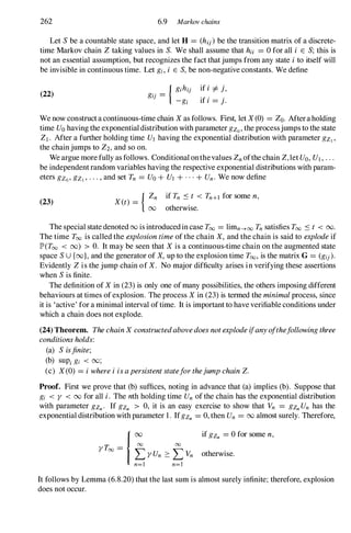 262 6.9 Markov chains
Let Sbe a countable state space, and let H = (hij)be the transition matrix of a discrete­
time Markov chain Z taking values in S. We shall assume that hu = 0 for all i E S; this is
not an essential assumption, but recognizes the fact thatjumps from any state ito itself will
be invisible in continuous time. Let gi, i E S,be non-negative constants. We define
(22)
ifi =/=j,
if i = j.
We now construct a continuous-time chain X as follows. First, let X(0) = Zoo Afteraholding
time Uo having the exponentialdistribution with parameter gZo' the processjumps to the state
ZI . After a further holding time UI having the exponential distribution with parameter gZl'
the chainjumps to Z2, and so on.
We argue more fully as follows. Conditional onthevalues Zn ofthe chain Z,let Uo, UI , . . .
be independentrandom variables having the respective exponential distributions with param­
eters gzo' gZl ' . . . , and set Tn = Uo + UI + . . . + Un. We now define
(23)
{ Zn
X(t) =
00
if Tn S t < Tn+1 for some n,
otherwise.
The special state denoted 00 is introducedin case Too = limn�oo Tn satisfies Too S t < 00.
The time Too is called the explosiontimeof the chain X, and the chain is said to explodeif
JP'(Too < 00) > O. It may be seen that X is a continuous-time chain on the augmented state
space SU {oo}, and the generator of X, up to the explosion time Too, is the matrix G= (gij).
Evidently Z is the jump chain of X. No major difficulty arises in verifying these assertions
when Sis finite.
The definition of X in (23) is only one of many possibilities, the others imposing different
behaviours at times ofexplosion. The process X in (23) is termed the minimalprocess, since
it is 'active' for a minimal interval oftime. It is important to have verifiable conditions under
which a chain does not explode.
(24) Theorem. ThechainX constructedabovedoesnotexplodeifanyofthefollowingthree
conditionsholds:
(a) Sisfinite;
(b) sUPi gi < 00;
(c) X(0) = iwhereiisapersistentstateforthejumpchainZ.
Proof. First we prove that (b) suffices, noting in advance that (a) implies (b). Suppose that
gi < Y < 00 for all i. The nth holding time Un of the chain has the exponential distribution
with parameter gZn. If gZn > 0, it is an easy exercise to show that Vn = gZn Un has the
exponential distribution with parameter 1. IfgZn = 0, then Un = 00 almost surely. Therefore,
if gZn = 0 for some n,
otherwise.
It follows by Lemma (6.8.20) that the last sum is almost surely infinite; therefore, explosion
does not occur.
 