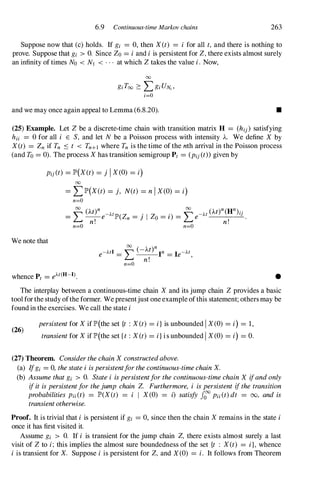 6.9 Continuous-time Markov chains 263
Suppose now that (c) holds. If gi = 0, then X(t) = i for all t, and there is nothing to
prove. Suppose that gi > O. Since Zo = iand i is persistent for Z,there exists almost surely
an infinity oftimes No < NJ < . . . at which Ztakes the value i. Now,
00
giToo 2: LgiUN"
i=O
and we may once again appeal to Lemma (6.8.20). •
(25) Example. Let Z be a discrete-time chain with transition matrix H = (hij ) satisfying
hii = 0 for all i E S, and let N be a Poisson process with intensity A. We define X by
X(t) = Zn if Tn :'S t < Tn+! where Tn is the time of the nth arrival in the Poisson process
(and To = 0). The process Xhas transition semigroup Pt = (Pij(t»given by
Pij(t) = lP'(X(t) = j I X(O) = i)
We note that
00
= LlP'(X(t) = j, N(t) = nI X(O) = i)
n=O
00 (M)n 00 (M)n(Hn). .
-L- -
AtlP'(Z - . I Z - ' ) -L -At IJ
- e n - j 0 - 1 - e .
n! n!
n=O n=O
•
The interplay between a continuous-time chain X and its jump chain Zprovides a basic
tool forthe study ofthe former. We presentjust one example ofthis statement; othersmay be
found in the exercises. We call the state i
(26)
persistentfor Xif lP'(the set {t : X(t) = i}is unbounded I X(O) = i) = 1,
transientfor Xif lP'(the set {t : X(t) = i}is unbounded I X(O) = i) = O.
(27) Theorem. ConsiderthechainXconstructedabove.
(a) Ifgi = 0, thestatei ispersistentforthecontinuous-timechainX.
(b) Assumethatgi > O. Statei ispersistentforthecontinuous-timechainX ifandonly
ifitispersistentforthejump chain Z. Furthermore, i ispersistent ifthetransition
probabilities Pii(t) = lP'(X(t) = i I X(O) = i) satisfy 1000 pii(t)dt = 00, and is
transientotherwise.
Proof. It is trivial that i is persistent if gi = 0, since then the chain Xremains in the state i
once it has first visited it.
Assume gi > O. If i is transient for the jump chain Z, there exists almost surely a last
visit of Zto i; this implies the almost sure boundedness of the set {t : X(t) = i}, whence
i is transient for X. Suppose i is persistent for Z, and X(0) = i. It follows from Theorem
 