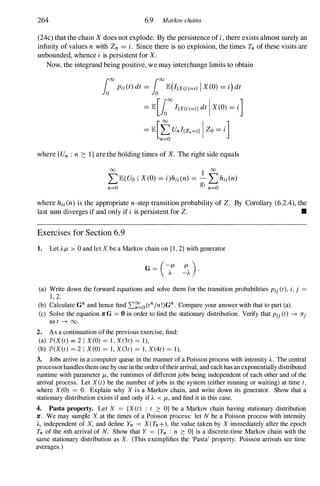 264 6.9 Markov chains
(24c) that the chain Xdoes not explode. By the persistence of i,there exists almost surely an
infinity of values n with Zn = i. Since there is no explosion, the times Tn of these visits are
unbounded, whence i is persistent for X.
Now, the integrand being positive, we may interchange limits to obtain
1000Pii(t) dt = 1000lE(I(X(t)=i} I X(O) = i) dt
= lE[looo
I(x(t)=i} dt IX(O) = iJ
= lE[fUnI(Zn=i} IZo = iJ
n=O
where {Un : n 2: I} are the holding times of X. The right side equals
00 1 00
LlE(Uo I X(O) = i)hii(n) =
gi Lhii(n)
n=O n=O
where hii(n) is the appropriate n-step transition probability of Z. By Corollary (6.2.4), the
last sum diverges if and only if i is persistent for Z. •
Exercises for Section 6.9
1. Let Ap, > 0 and let X be a Markov chain on {I, 2} with generator
(-p, p, )
G = A -A
.
(a) Write down the forward equations and solve them for the transition probabilities Pij(t), i, j =
1 , 2.
(b) Calculate Gn and hence find 2:�o(tnIn !)Gn. Compare your answer with that to part (a).
(c) Solve the equation JrG = 0 in order to find the stationary distribution. Verify that Pij (t) -+ 7rj
as t -+ 00.
2. As a continuation of the previous exercise, find:
(a) IP'(X(t) = 2 I X(O) = 1 , X(3t) = 1 ) ,
(b) IP'(X(t) = 2 I X(O) = 1 , X(3t) = 1 , X(4t) = 1 ).
3. Jobs arrive in a computer queue in the manner of a Poisson process with intensity A. The central
processor handles them one by one in the order oftheir arrival, and each has an exponentially distributed
runtime with parameter p" the runtimes of different jobs being independent of each other and of the
arrival process. Let X(t) be the number of jobs in the system (either running or waiting) at time t,
where X(0) = O. Explain why X is a Markov chain, and write down its generator. Show that a
stationary distribution exists if and only if A < p" and find it in this case.
4. Pasta property. Let X = {X(t) : t � O} be a Markov chain having stationary distribution
Jr. We may sample X at the times of a Poisson process: let N be a Poisson process with intensity
A, independent of X, and define Yn = X(Tn+), the value taken by X immediately after the epoch
Tn of the nth arrival of N. Show that Y = {Yn : n � O} is a discrete-time Markov chain with the
same stationary distribution as X. (This exemplifies the 'Pasta' property: Poisson arrivals see time
averages.)
 