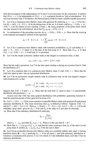 6.9 Continuous-time Markov chains 265
[The full assumption of the independence of N and X is not necessary for the conclusion. It suffices
that {N(s) : s 2: t} be independent of {X(s) : s ::: t}, a property known as 'lack of anticipation' . It is
not even necessary that X be Markov; the Pasta property holds for many suitable ergodic processes.]
5. Let X be a continuous-time Markov chain with generator G satisfying gi = -gii > 0 for all i.
Let HA = inf{t 2: 0 : X (t) E A} be the hitting time of the set A of states, and let 7)j = JP'(HA < 00 I
X(0) = j) be the chance of ever reaching A from j . By using properties of the jump chain, which
you may assume to be well behaved, show that 2:k gjk7)k = 0 for j 1. A.
6. In continuation of the preceding exercise, let f-tj = E(HA I X (0) = j). Show that the vector IL
is the minimal non-negative solution of the equations
f-tj = 0 if j E A , 1 + L gjkf-tk = 0 if j 1. A .
kES
7. Let X be a continuous-time Markov chain with transition probabilities Pij (t) and define Fi
inf{t > TJ : X(t) = i} where TJ is the time of the first jump of X. Show that, if gji =f. 0, then
JP'(Fi < 00 I X (0) = i) = 1 if and only if i is persistent.
8. Let X be the simple symmetric random walk on the integers in continuous time, so that
Pi,i+1 (h) = Pi,i-I (h) = 1Ah + o(h) .
Show that the walk i s persistent. Let T be the time spent visiting m during an excursion from O. Find
the distribution of T.
9. Let i be a transient state of a continuous-time Markov chain X with X (0) = i. Show that the
total time spent in state i has an exponential distribution.
10. Let X be an asymmetric simple random walk in continuous time on the non-negative integers
with retention at 0, so that
{ Ah + o(h) if j = i + 1 , i 2: 0,
Pij (h) = . . . .
f-th + o(h) If J = I - 1 , I 2: 1 .
Suppose that X (0) = 0 and A > f-t. Show that the total time Vr spent in state r is exponentially
distributed with parameter A - f-t.
Assume now that X (0) has some general distribution with probability generating function G.
Find the expected amount of time spent at 0 in terms of G.
11. Let X = {X(t) : t 2: O} be a non-explosive irreducible Markov chain with generator G and unique
stationary distribution 1C. The mean recurrence time f-tk is defined as follows. Suppose X (0) = k,
and let U = inf{s : X (s) =f. k}. Then f-tk = E(inf{t > U : X (t) = k}). Let Z = { Zn : n 2: O} be the
imbedded 'jump chain' given by Zo = X (0) and Zn is the value of X just after its nth jump.
(a) Show that Z has stationary distribution ii satisfying
where gi = -gii, provided 2:i 7iigi < 00. When is it the case that ii = 1C?
(b) Show that tii = l/(f-tigi) if f-ti < 00, and that the mean recurrence time 11kof the state k in the
jump chain Z satisfies 11k = f-tk 2:i tiigi if the last sum is finite.
12. Let Z be an irreducible discrete-time Markov chain on a countably infinite state space S, having
transition matrix H = (hij) satisfying hii = 0 for all states i, and with stationary distribution v .
Construct a continuous-time process X on S for which Z is the imbedded chain, such that X has no
stationary distribution.
 