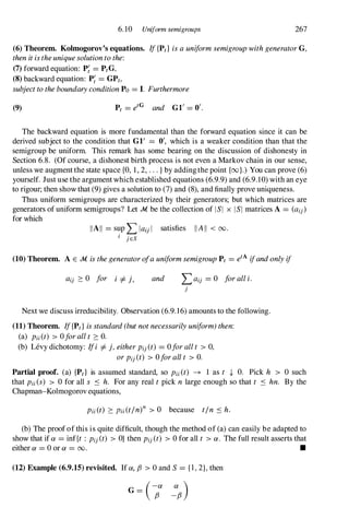 6. 10 Uniform semigroups 267
(6) Theorem. Kolmogorov's equations. If{Ptl isauniformsemigroupwithgeneratorG,
thenitistheuniquesolutiontothe:
(7) forward equation: P; = PtG,
(8)backward equation: P; = GPt,
subjecttotheboundaryconditionPo = I. Furthermore
(9) Pt = etG and G1' = 0'.
The backward equation is more fundamental than the forward equation since it can be
derived subject to the condition that GI' = 0', which is a weaker condition than that the
semigroup be uniform. This remark has some bearing on the discussion of dishonesty in
Section 6.8. (Of course, a dishonest birth process is not even a Markov chain in our sense,
unless we augmentthe state space {O, 1, 2, ...}by addingthe point {oo}.) You can prove (6)
yourself. Just use the argument which established equations (6.9.9) and (6.9.10) with an eye
to rigour; then show that (9) gives a solution to (7) and (8), and finally prove uniqueness.
Thus uniform semigroups are characterized by their generators; but which matrices are
generators of uniform semigroups? Let .M be the collection of lSI x lSI matrices A = (aij)
for which
IIAII = s�p Llau I satisfies IIAII < 00.
I jES
(10) Theorem. A E .M isthegeneratorofauniformsemigroupPt = etAifandonlyif
aij ::::: 0 for i =I-j, and Laij = 0 foralli.
j
Next we discuss irreducibility. Observation (6.9.16) amounts to the following.
(11) Theorem. If{P,}isstandard(butnotnecessarilyuniform)then:
(a) Pii(t) > 0forallt :::::O.
(b) Levy dichotomy: Ifi =I-j,eitherPi/t) = 0forallt > 0,
orPij (t) > Oforallt > O.
Partial proof. (a) {Ptl is assumed standard, so Pii (t) � 1 as t .J, O. Pick h > 0 such
that Pii(S) > 0 for all s S h. For any real t pick n large enough so that t S hn. By the
Chapman-Kolmogorov equations,
Pii (t) ::::: Pii (tln)n > 0 because tin S h.
(b) The proof of this is quite difficult, though the method of (a) can easily be adapted to
show that if ex = inf{t : Pij (t) > O}then Pij (t) > 0 for all t > ex . The full result asserts that
either ex = 0 or ex = 00. •
(12) Example (6.9.15) revisited. If ex, f3 > 0 and S = {I,2},then
 