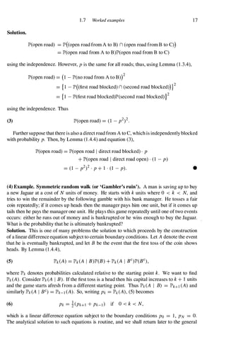 Solution.
1 .7 Worked examples
lP'(open road) =lP'( open road from A to B) n (open road from B to C»)
=lP'(open road from A to B)lP'(open road from B to C)
using the independence. However, P is the same for all roads; thus, using Lemma (1 .3.4),
lP'(open road) =(I - lP'(no road from A to B»)2
={ I - lP'((first road blocked) n (second road blocked»)}2
={I - lP'(first road blocked)lP'(second road blocked) }2
using the independence. Thus
(3)
17
Further suppose that there is also a direct road from A to C, which is independently blocked
with probability p. Then, by Lemma (1 .4.4) and equation (3),
lP'(open road) =lP'(open road I direct road blocked) . P
+ lP'(open road I direct road open) . (1 - p)
=(1 - p2)2 . P + 1 . (1 - p). •
(4) Example. Symmetric random walk (or 'Gambler's ruin'). A man is saving up to buy
a new Jaguar at a cost of N units of money. He starts with k units where 0 < k < N, and
tries to win the remainder by the following gamble with his bank manager. He tosses a fair
coin repeatedly; if it comes up heads then the manager pays him one unit, but if it comes up
tails then he pays the manager one unit. He plays this game repeatedly until one of two events
occurs: either he runs out of money and is bankrupted or he wins enough to buy the Jaguar.
What is the probability that he is ultimately bankrupted?
Solution. This is one of many problems the solution to which proceeds by the construction
of a linear difference equation subject to certain boundary conditions. Let A denote the event
that he is eventually bankrupted, and let B be the event that the first toss of the coin shows
heads. By Lemma (1 .4.4),
(5)
where lP'k denotes probabilities calculated relative to the starting point k. We want to find
lP'k (A). Consider lP'k (A I B). If the first toss is a head then his capital increases to k + 1 units
and the game starts afresh from a different starting point. Thus lP'k (A I B) =lP'HI (A) and
similarly lP'k (A I Be) =lP'k-1 (A). So, writing Pk =lP'k (A), (5) becomes
(6) Pk =!-(Pk+I + Pk-d if 0 < k < N,
which is a linear difference equation subject to the boundary conditions PO =1, PN =O.
The analytical solution to such equations is routine, and we shall return later to the general
 