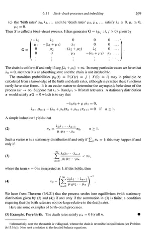 6. 1 1 Birth-death processes and imbedding 269
(c) the 'birth rates' AO, AI, . . . and the 'death rates' /-Lo, /-L1, . . . satisfy Ai ::::: 0, /-Li ::::: 0,
/-Lo = O.
Then X is called a birth-deathprocess. Ithas generator G = (gij : i, j ::::: 0) given by
(-'0 AO 0 0 0
1
/-LI -(AI +/-LI) Al 0 0 . . .
G = 0 /-L2 -(A2 +/-L2) A2 0
0 0 /-L3 -(A3 +/-L3) A3
The chain is uniform ifand only if sUPi{Ai +/-Li} < 00. In many particular cases we have that
AO = 0, and then 0 is an absorbing state and the chain is not irreducible.
The transition probabilities Pij (t) = JP>(X(t) = j I X (0) = i) may in principle be
calculated from a knowledge ofthe birth and death rates, although in practice these functions
rarely have nice forms. It is an easier matter to determine the asymptotic behaviour of the
process as t� 00. SupposethaUi > 0 and/-Li > 0forallrelevanti. Astationarydistribution
1C would satisfy 1CG = 0 which is to say that
-A01CO +/-L11CI = 0,
An-l1Cn-1 - (An +/-Ln)1Cn +/-Ln+l1Cn+1 = 0 if n ::::: 1 .
A simple inductiont yields that
(2)
AOA1 . . . An-l
1Cn = 1C0,
/-L1/-L2 . . . /-Ln
n ::::: 1 .
Such a vector 1C is a stationary distribution if and only if Ln 1Cn = 1 ; this may happen if and
only if
(3)
00
'" AOAI . . . An-1
� ----------< 00,
n=O /-LI/-L2 . . . /-Ln
where the term n = 0 is interpreted as 1 ; if this holds, then
(4) Jro = LAOA1 . . . An-1
(00 )-1
n=O /-L1/-L2 . . . /-Ln
We have from Theorem (6.9.21) that the process settles into equilibrium (with stationary
distribution given by (2) and (4» if and only if the summation in (3) is finite, a condition
requiring that the birthrates are not too largerelative to the death rates.
Here are some examples ofbirth-death processes.
(5) Example. Pure birth. The death rates satisfy /-Ln = 0 for all n. •
tAlternatively, note that the matrix is tridiagonal, whence the chain is reversible in equilibrium (see Problem
(6. 15.l6c» . Now seek a solution to the detailed balance equations.
 