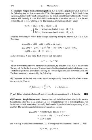 270 6.1 1 Markov chains
(6) Example. Simple death with immigration. Let us model a population which evolves in
the following way. At time zero the size X(0) ofthe population equals I. Individuals do not
reproduce, but new individuals immigrate into the population at the arrivaltimes ofa Poisson
process with intensity 'A > O. Each individual may die in the time interval (t,t+ h) with
probability J-Lh + o(h), where J-L > O. The transition probabilities of X(t)satisfy
Pij (h) = lP'(X(t+ h) = j I X(t) = i)
=
{ lP'(j - iarrivals, no deaths) + o(h)
lP'(i - j deaths, no arrivals) + o(h)
ifj � i,
if j < i,
since the probability of two or more changes occurring during the interval (t,t+ h) is o(h).
Therefore
Pi,i+l (h) = 'Ah(1 - J-Lh)i + o(h) = 'Ah + o(h),
Pi,i-l (h) = i(J-Lh)(1 - J-Lh)i-l (1 - 'Ah) + o(h) = (iJ-L)h + o(h),
Pij (h) = o(h) if Ij - il > 1 ,
and we recognize Xas a birth-death process with parameters
(7)
It is an irreducible continuous-time Markovchain and, by Theorem (6.10.5), it is not uniform.
Wemay askforthe distribution ofX(t)andforthe limiting distribution ofthe chain as t� 00.
The former question is answered by solving the forward equations; this is Problem (6.15.18).
The latter question is answered by the following. •
(8)Theorem. Inthelimitast � 00, X(t)isasymptoticallyPoissondistributedwithparam­
eterp = 'A/J-L. Thatis,
n = 0, 1 , 2, . . . .
Proof. Either substitute (7) into (2) and (4), or solve the equation :n:G = 0 directly. • •
(9) Example. Simple birth-death. Assume that each individual who is alive in the popula­
tion at time teither dies in the interval (t,t+ h) with probability J-Lh + o(h) or splits into two
in the interval with probability 'Ah + o(h). Different individuals behave independently ofone
another. The transition probabilities satisfy equations such as
Pi,i+l (h) = lP'(one birth, no deaths) + o(h)
= i('Ah)(1 - 'Ah)i-l ( l - J-Lh)i + o(h)
= (i'A)h+ o(h)
and it is easy to check that the number X(t)of living individuals at time tsatisfies (1) with
 