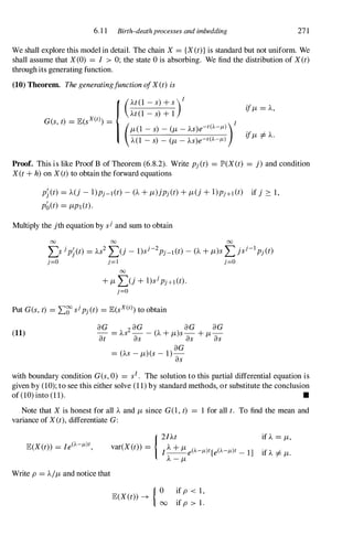 6. 1 1 Birth-death processes and imbedding 271
We shall explore this model in detail. The chain X = {X(t)}is standard but not uniform. We
shall assume that X(0) = I > 0; the state 0is absorbing. We find the distribution of X(t)
through its generating function.
(10) Theorem. ThegeneratingfunctionofX(t) is
{(At(1 -S)+S)/
At(1 -s) +1
G(s,t) = JE(sx(t») = /
(JL(I -s) -(JL-AS)e-t(A-/1-»)
A(1 -s) -(JL-As)e-t(A-/1-)
ifJL= A,
ifJL =1=A.
Proof. This is like Proof B of Theorem (6.8.2). Write pj(t) = JP>(X(t) = j) and condition
X(t+h)on X (t)to obtain the forward equations
Pj(t) = A(j - I)Pj-l(t) - (A+JL)jPj(t)+JL(j+I)Pj+l(t) if j � 1,
pb(t) = JLPI(t).
Multiply the jth equation by sj and sum to obtain
00 00 00
L:>jPj(t) = As2L(j - l)sj-2Pj-l(t) -(A+JL)sLjsj-lPj(t)
j=O j=! j=O
00
+JLL(j+ I)sjPj+l(t).
j=O
Put G(s,t) = L� sjPj(t) = JE(sX(t»)to obtain
(11)
aG 2aG aG aG
- = AS - - (A+JL)s-+JL­
at as as as
aG
= (AS-JL)(s- 1)­
as
with boundary condition G(s,0) = sl. The solution to this partial differential equation is
given by (10);to see this either solve (11)by standard methods, or substitute the conclusion
of (10)into (11). •
Note that X is honest for all A and JL since G(I,t) = 1 for all t. To find the mean and
variance of X(t),differentiate G:
Write p = AIJLand notice that
{ 0 if p < 1,
JE(X(t)) �
00 if p > 1.
 