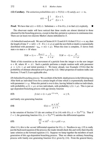 272 6.1 1 Markov chains
(12) Corollary. Theextinctionprobabilities1J(t) = JP>(X (t) = 0) satisfy,ast-+ 00,
1J(t) -+ { :-1 ifP S I,
ifp > 1.
Proof. We have that 1J(t) = G(O,t). Substitute s = 0 in G(s,t)to find 1J(t)explicitly. •
The observant reader will have noticed that these results are almost identical to those
obtainedforthe branching process, except in that they pertain to a process in continuous time.
There are (at least) two discrete Markov chains imbedded in X.
(A)Imbeddedrandomwalk. We sawinClaims (6.9.13) and (6.9. 14)thatifX(s) = n,say, then
the length oftime T= inf{t > 0 : Xes+t) =1=n}until the next birth or death is exponentially
distributed with parameter -gnn = n(A+/-L). When this time is complete, X moves from
state nto state n+M where
JP>(M = 1) = _
gn,n+l = _A_,
gnn A+/-L
/-L
JP>(M = -1) = -- .
A+/-L
Think of this transition as the movement of a particle from the integer nto the new integer
n + M, where M = ±1. Such a particle performs a simple random walk with parameter
p = A/(A + /-L) and initial position I. We know already (see Example (3.9.6» that the
probability ofultimate absorption at 0 is given by (12). Other properties ofrandom walks (see
Sections 3.9 and 5.3) are applicable also.
(B)Imbeddedbranchingprocess. Wecanthinkofthe birth-deathprocess inthefollowingway.
After birth an individual lives for a certain length of time which is exponentially distributed
with parameter A+/-L. When this period is overit dies, leaving behind it either no individuals,
with probability /-LI(A+/-L),or two individuals, with probability A/(A+/-L). This is just an
age-dependent branching process with age density function
(13) u 2: 0,
and family-size generating function
(14)
in the notation of Section 5.5 (do not confuse Gin (14) with G(s,t) = lE(sx(t»). Thus if
I = 1, the generating function G(s,t) = lE(sx(t» satisfies the differential equation
(15)
After (1 1), this is the second differential equation for G(s,t). Needless to say, (15) is really
justthe backwardequation oftheprocess; the reader should check this and verify thatit hasthe
same solution as the forward equation (1 1). Suppose we lump together the members ofeach
generation of this age-dependent branching process. Then we obtain an ordinary branching
process with family-size generating function G(s) given by (14). From the general theory,
 