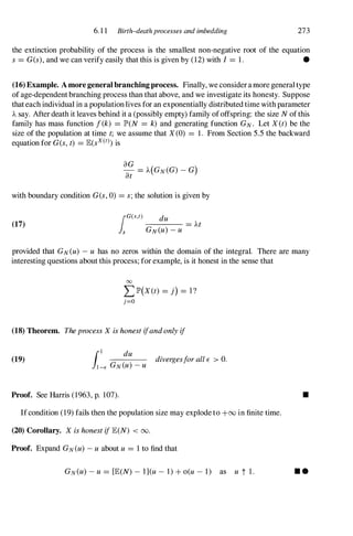 6.1 1 Birth-death processes and imbedding 273
the extinction probability of the process is the smallest non-negative root of the equation
s= G(s), and we can verify easily that this is given by (12) with I = 1. •
(16) Example. A more general branching process. Finally, we consideramore generaltype
ofage-dependent branching process than that above, and we investigate its honesty. Suppose
thateach individual in a populationlives for an exponentially distributed time withparameter
Asay. Afterdeath it leaves behind it a (possibly empty) family ofoffspring: the size Nofthis
family has mass function f(k) = lP'(N = k) and generating function GN. Let X(t) be the
size of the population at time t; we assume that X(0) = 1. From Section 5.5 the backward
equation for G(s, t) = JE(sx(t))is
with boundary condition G(s,0) = s;the solution is given by
(17)
lG(S,t) du
-=---,--,-- = At
s GN(U)-U
provided that GN(u) -U has no zeros within the domain of the integral. There are many
interesting questions about this process; for example, is it honest in the sense that
00
L lP'(X(t) = j) = I?
j=O
(18) Theorem. TheprocessX ishonestifandonlyif
(19)
[ I du divergesforallE > O.
JI-E GN(U)-U
Proof. See Harris (1963, p. 107).
Ifcondition (19) fails then the population size may explode to +00 in finite time.
(20) Corollary. X ishonestifJE(N) < 00.
Proof. Expand GN(U)-U about U = 1 to find that
GN(U) -U = [JE(N) - l](u- 1) + o(u - 1) as u t I.
•
• •
 