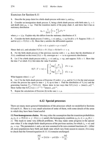 274 6.12 Marlwv chains
Exercises for Section 6. 1 1
1. Describe the jump chain for a birth-death process with rates An and ILn .
2. Consider an immigration-death process X, being a birth-death process with birth rates An = A
and death rates ILn = nIL. Find the transition matrix of the jump chain Z, and show that it has as
stationary distribution
Jrn = _
1_ (1+ �) pne-p
2(n!) p
where p = AIIL. Explain why this differs from the stationary distribution of X.
3. Consider the birth-death process X with An = nA and ILn = nIL for all n 2: O. Suppose X (0) = 1
and let I) (t) = lP'(X (t) = 0). Show that I) satisfies the differential equation
I)'(t) + (A + IL)I) (t) = IL + AI) (t)
2
.
Hence find I) (t), and calculate lP'(X (t) = 0 I X (u) = 0) for 0 < t < u.
4. For the birth-death process of the previous exercise with A < IL, show that the distribution of
X (t), conditional on the event {X(t) > OJ, converges as t ---+ 00 to a geometric distribution.
5. Let X be a birth-death process with An = nA and ILn = nIL, and suppose X (O) = 1 . Show that
the time T at which X (t) first takes the value 0 satisfies
{� log (�) it A < IL,
E(T I T < 00) = �
(
IL � A
)
- log -- it A > IL.
IL A - IL
What happens when A = IL?
6. Let X be the birth-death process of Exercise (5) with A =I- IL, and let Vr (t) be the total amount
of time the process has spent in state r 2: 0, up to time t. Find the distribution of VI (00) and the
generating function I:r srE(Vr (t» . Hence show in two ways that E(VI (00» = [max{A, IL}]- I
.
Show further that E(Vr (oo» = Ar- I
r- l
[max{A , IL}rr .
7. Repeat the calculations of Exercise (6) in the case A = IL.
6.12 Special processes
There are many more general formulations of the processes which we modelled in Sections
6.8 and 6.1 1 . Here is a very small selection of some ofthem, with some details ofthe areas
in which they have been found useful.
(1) Non-homogeneous chains. We may relax the assumption thatthe transitionprobabilities
Pi} (s, t) = JP>(X (t) = j I X(s) = i) satisfy the homogeneity condition Pi} (s,t) = Pi} (0, t -
s). This leads to some very difficult problems. We may make some progress in the special
case when X is the simple birth-death process ofthe previous section, forwhich An = nA and
f-tn = nf-t. The parameters A and f-t are now assumed to be non-constantfunctions oft. (Mter
all, most populations have birth and death rates which vary from season to season.) It is easy
to checkthat the forward equation (6. 1 1 . 1 1) remains unchanged:
a G a G
at = [A(t)S - f-t(t)](s - 1)a;-.
 