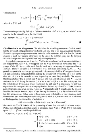 The solution is
where I =X(0)and
6.12 Specialprocesses
er(t) t
[
_I]t
G(s,t) = 1 + (s_
1 -fo A(u)er(u)dU)
r(t) =fot[Jt(u)-A(U)]duo
275
The extinction probability lP'(X(t) =0)is the coefficient of sOin G(s,t), and it is left as an
exercisefor the reader to prove the next result.
(2) Theorem. lP'(X(t) =0) � 1 ifandonly if
fo
T
Jt(u)er(u)du � 00 as T � 00 . •
(3) A bivariate branching process. We advertised the branching process as a feasible model
for the growth of cell populations; we should also note one of its inadequacies in this role.
Even the age-dependent process cannot meet the main objection, which is that the time of
division of a cell may depend rather more on the sizeofthe cell than on its age. So here is a
model for the growth and degradation of long-chain polymerst.
A population comprises particles. Let N(t)be the number ofparticles present at time t,
and suppose that N(O) = 1 . We suppose that the N(t) particles are partitioned into W(t)
groups of size NI,N2,... ,Nw such that the particles in each group are aggregated into a
unitcell. Think of the cells as a collection of W(t) polymers, containing NI,N2,... ,Nw
particles respectively. As time progresses each cell grows and divides. We suppose that each
cell can accumulate one particle from outside the system with probability Ah +o(h) in the
time interval (t,t +h). As cells become larger they are more likely to divide. We assume
that the probability that a cell of size N divides into two cells of sizes M and N - M, for
some 0 < M < N, during the interval (t,t+h), is Jt(N- l)h +o(h). The assumption that
the probability of division is a linearfunction of the cell size N is reasonable for polymer
degradationsince theparticles are strungtogetherin aline and any ofthe N-1 'links' between
pairs ofparticles may sever. At time tthereare N(t)particles and W(t)cells, and the process
is said to be in state X(t) = (N(t),W(t». During the interval (t,t+h) various transitions
for X(t) are possible. Either some cell grows or some cell divides, or more than one such
event occurs. The probability that some cell grows is AWh +o(h) since there are Wchances
ofthis happening; the probability of a division is
Jt(NI +...+Nw - W)h +o(h) =Jt(N- W)h +o(h)
since there are N- Wlinks in all; the probability of more than one such occurrence is o(h).
Putting this information together results in a Markov chain X(t) = (N(t), W(t» with state
space {I, 2, ...}2and transition probabilities
lP'(X(t+h) = (n,w)+E IX(t) = (n,w»)
ifE = (1,0),
Jt(n-w)h+o(h) ifE = (0, 1),
{Awh+o(h)
- 1 -[W(A -Jt)+Jtn]h+o(h) if E = (0,0),
o(h) otherwise.
tIn physical chemistry, apolymer is a chain ofmolecules, neighbouring pairs ofwhich are joined by bonds.
 