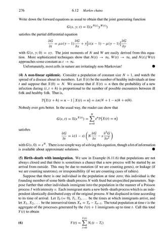 276 6.12 Markov chains
Write down the forward equations as usual to obtain that the joint generating function
satisfies the partial differential equation
aG aG aG
- = f-Lx(y- 1)- + y[)..(x- 1) -f-L(Y- 1)]­
at � �
with G(x, y;0) = xy. The joint moments of N and W are easily derived from this equa­
tion. More sophisticated techniques show that N(t) -+ 00, W(t) -+ 00, and N(t)/ W(t)
approaches some constant as t -+ 00.
Unfortunately, most cells in nature are irritatingly non-Markovian! •
(4) A non-linear epidemic. Consider a population of constant size N + 1, and watch the
spread of a disease about its members. Let X (t) be the number of healthy individuals at time
t and suppose that X(0) = N. We assume that if X(t) = n then the probability of a new
infection during (t, t + h) is proportional to the number of possible encounters between ill
folk and healthy folk. That is,
lP'(X (t + h) = n - 1 1 X (t) = n) = )..n(N + I - n)h + o(h).
Nobody ever gets better. In the usual way, the reader can show that
N
satisfies
G(s,t) = lE(sX(t) = L::>n
lP'(X(t) = n)
n=O
aG ( aG a2G)
at = )..(1 -s) Na:; - s as2
with G(s,0) = sN. There is no simple way ofsolving this equation, though alotofinformation
is available about approximate solutions. •
(5) Birth-death with immigration. We saw in Example (6.11.6) that populations are not
always closed and that there is sometimes a chance that a new process will be started by an
arrival from outside. This may be due to mutation (if we are counting genes), or leakage (if
we are counting neutrons), or irresponsibility (if we are counting cases of rabies).
Suppose that there is one individual in the popUlation at time zero; this individual is the
founding member of some birth-death process N with fixed but unspecified parameters. Sup­
pose further that other individuals immigrate into the popUlation in the manner of a Poisson
process Iwith intensity v. Each immigrant starts a new birth-death process which is an inde­
pendent identically distributed copy ofthe original process N but displaced in time according
to its time of arrival. Let To (= 0), Tl , T2, . . . be the times at which immigrants arrive, and
let Xl , X2, . . . be the interarrival times Xn = Tn - Tn-I . The total population at time t is the
aggregate of the processes generated by the I(t) + 1 immigrants up to time t. Call this total
Y(t) to obtain
I (t)
(6) Y(t) = LNi (t - 1';)
i=O
 