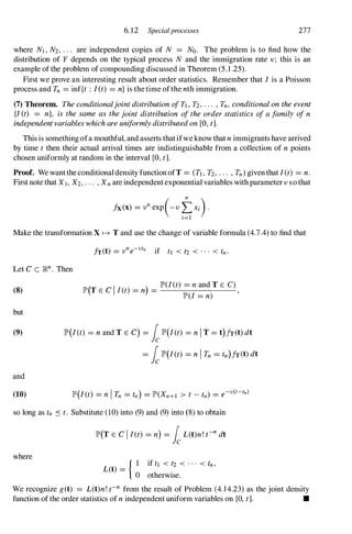 6.12 Specialprocesses 277
where Nt , N2, . . . are independent copies of N = No. The problem is to find how the
distribution of Y depends on the typical process N and the immigration rate v ; this is an
example of the problem of compounding discussed in Theorem (5.1.25).
First we prove an interesting result about order statistics. Remember that I is a Poisson
process and Tn = inf{t : I(t) = n} is the time ofthe nth immigration.
(7) Theorem. TheconditionaljointdistributionofTt , Tz, . . . ,Tn, conditionalontheevent
{I (t) = n}, is the same as thejoint distribution oftheorderstatistics ofafamily ofn
independentvariableswhichareuniformlydistributedon[0, t].
This is something ofa mouthful, and asserts thatifwe know that nimmigrants have arrived
by time t then their actual arrival times are indistinguishable from a collection of n points
chosen uniformly at random in the interval [0, t].
Proof. We want the conditional density function ofT = (Tl, T2, . . . , Tn) given that I (t) = n.
First note that Xt , X2, . . . , Xn are independent exponential variables with parameter v so that
Make the transformation X � T and use the change of variable formula (4.7.4) to find that
Let C C ]Rn. Then
(8)
but
(9)
and
(10)
(T C I )
lP'(I(t) =nandTE C)
lP' E I(t) = n = ,
lP'(I = n)
lP'(I(t) = n and T E C) = LlP'(I(t) = ni T = t)h(t) dt
= LlP'(I(t) = nI Tn = tn)h(t) dt
so long as tn .:s t. Substitute (10) into (9) and (9) into (8) to obtain
where
lP'(T E C I I(t) = n) = LL(t)n! t-n dt
{ I if tl < t2 < . . . < tn,
L(t) =
° otherwise.
We recognize g(t) = L(t)n! t-n from the result of Problem (4.1 4.23) as the joint density
function of the order statistics of nindependent uniform variables on [0, t]. •
 