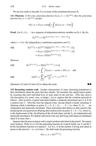 278 6.12 Markov chains
We are now ready to describe Y(t)in terms of the constituent processes M .
(11) Theorem. If N(t) hasgeneratingfunction GN(S,t) = lE(sN(t» then thegenerating
functionG(s, t) = lE(sY(t» satisfies
Proof. Let UI, U2, . . . be a sequence of independent uniform variables on [0, t]. By (6),
where I = I(t). By independence, conditional expectation, and (7),
(12)
However,
(13)
(14)
lE(sY(t» = lE(sNo(t» lE{lE(sN1 (t-T1)+·+N/(t-T/) I I)}
= GN(S,t)lE{lE(SN1 (t-U1)+·+N/ (t-U/) I I)}
= GN(S,t)lE{lE(sN1 (t-U1» I }.
and
Substitute (13)and (14)into (12)to obtain the result. • •
(15) Branching random walk. Another characteristic of many interesting populations is
their distribution about the space that they inhabit. We introduce this spatial aspect gently,
by assuming that each individual lives at some point on the real line. (This may seem a
fair description of a sewer, river, or hedge.) Let us suppose that the evolution proceeds as
follows. After its birth, a typical individual inhabits a randomly determined spot X in � for
a random time T. After this time has elapsed it dies, leaving behind a family containing N
offspring which it distributes at points X + YI, X + Y2, . . . , X + YN where YI , Y2, . . . are
independent and identically distributed. These individuals then behave as their ancestor did,
producing the next generation offspring after random times at points X + Yi + Yij, where Yij
is the displacement of the jth offspring of the ith individual, and the Yij are independent and
identically distributed. We shall be interested in the way that living individuals are distributed
about � at some time t.
Suppose that the process begins with a single newborn individual at the point O. We require
some notation. Write GN(S)for the generating function of a typical family size N and let F
be the distribution function of a typical Y. Let Z(x,t) be the number of living individuals at
points in the interval (-00, x]at time t. We shall study the generating function
G(s;x,t) = lE(sZ(x,t» .
 