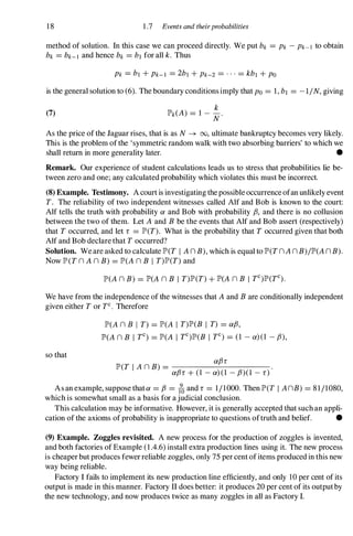 18 1 .7 Events and theirprobabilities
method of solution. In this case we can proceed directly. We put bk =Pk - Pk-l to obtain
bk =bk-I and hence bk =bl for all k. Thus
Pk =bl + Pk-I =2b1 + Pk-2 =...=kb1 + PO
is the general solution to (6). The boundary conditions imply that PO =1, bl =-1/N, giving
(7)
k
lP'k(A) =1 - - .
N
As the price of the Jaguar rises, that is as N � 00, ultimate bankruptcy becomes very likely.
This is the problem of the 'symmetric random walk with two absorbing barriers' to which we
shall return in more generality later. •
Remark. Our experience of student calculations leads us to stress that probabilities lie be­
tween zero and one; any calculated probability which violates this must be incorrect.
(8) Example. Testimony. A court is investigating the possible occurrence ofan unlikely event
T. The reliability of two independent witnesses called Alf and Bob is known to the court:
Alf tells the truth with probability a and Bob with probability fJ, and there is no collusion
between the two of them. Let A and B be the events that Alf and Bob assert (respectively)
that T occurred, and let r =lP'(T). What is the probability that T occurred given that both
Alf and Bob declare that T occurred?
Solution. We are asked to calculate lP'(T I A n B), which is equal to lP'(T n A n B)/lP'(A n B).
Now lP'(T n A n B) =lP'(A n B I T)lP'(T) and
lP'(A n B) =lP'(A n B I T)lP'(T) + lP'(A n B I TC)lP'(TC).
We have from the independence of the witnesses that A and B are conditionally independent
given either T or TC• Therefore
so that
lP'(A n B I T) =lP'(A I T)lP'(B I T) =afJ,
lP'(A n B I TC) =lP'(A I TC)lP'(B I TC) =(1 - a) (1 - fJ),
lP'(T I A n B) = afJr
afJr + (1 - a) (1 - fJ)(1 - r)
As an example, suppose thata =fJ =(oand r =1/1000. Then lP'(T I AnB) =81/1080,
which is somewhat small as a basis for a judicial conclusion.
This calculation may be informative. However, it is generally accepted that such an appli-
cation of the axioms of probability is inappropriate to questions oftruth and belief. •
(9) Example. Zoggles revisited. A new process for the production of zoggles is invented,
and both factories of Example (1.4.6) install extra production lines using it. The new process
is cheaper but produces fewer reliable zoggles, only 75 per cent of items produced in this new
way being reliable.
Factory I fails to implement its new production line efficiently, and only 10 per cent of its
output is made in this manner. Factory II does better: it produces 20 per cent of its outputby
the new technology, and now produces twice as many zoggles in all as Factory I.
 