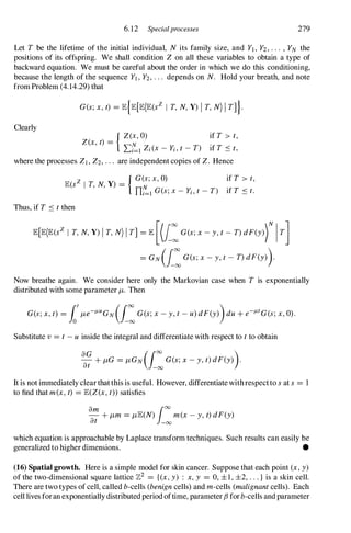 6.12 Specialprocesses 279
Let T be the lifetime of the initial individual, N its family size, and Yl, Y2, . . . , YN the
positions of its offspring. We shall condition Z on all these variables to obtain a type of
backward equation. We must be careful about the order in which we do this conditioning,
because the length of the sequence Yl, Y2, . . . depends on N. Hold your breath, and note
from Problem (4.14.29) that
Clearly
G(s;x,t) = lE{lE[lE(lE(SZ I T, N,Y) I T, N) I T]}.
{ Z(X, O) if T > t,
Z(x, t) = N .
Li=l Zi(X - Yi, t - T) If T S t,
where the processes ZI , Z2, . . . are independent copies of Z. Hence
lE(SZ I T, N,Y) =
{ G�;x,0) if T > t,
ni=l G(s; x - Yi, t - T) if T S t.
Thus, if T S t then
lE[lE(lE(SZ I T, N,Y) I T, N) I T] = lE [(I:G(s;x- y,t - T) dF(y)rIT]
= GN (i:G(s;x - y,t - T) dF(Y)).
Now breathe again. We consider here only the Markovian case when T is exponentially
distributed with some parameter J-L. Then
Substitute v = t - u inside the integral and differentiate with respect to t to obtain
aG + J-LG = J-LGN (rJO G(s;x- y,t) dF(Y)).
at J-oo
It is not immediately clear that this is useful. However, differentiate withrespectto sat s = I
to find that m(x,t) = lE(Z(x, t)) satisfies
am
1
00
- + J-Lm = J-LlE(N) m(x- y,t) dF(y)
at -00
which equation is approachable by Laplace transform techniques. Such results can easily be
generalized to higher dimensions. •
(16) Spatial growth. Here is a simple model for skin cancer. Suppose that each point (x,y)
of the two-dimensional square lattice 712 = {(x,y) : x,y = 0, ±1, ±2, . . . } is a skin cell.
There are two types of cell, called b-cells (benigncells) and m-cells (malignantcells). Each
cell lives foran exponentially distributed period oftime, parameter f3 for b-cells and parameter
 