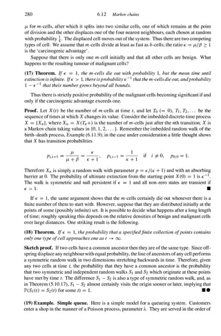 280 6.12 Markov chains
/-Lfor m-cells, after which it splits into two similar cells, one of which remains at the point
of division and the other displaces one of the four nearest neighbours, each chosen at random
with probability !. The displaced cell moves out ofthe system. Thus there are two competing
types of cell. We assume that m-cells divide at least as fast as b-cells; the ratio K = /-LIf3 2: 1
is the 'carcinogenic advantage' .
Suppose that there is only one m-cell initially and that all other cells are benign. What
happens to the resulting tumour of malignant cells?
(17) Theorem. IfK = 1, the m-cells die outwithprobability 1, butthemean time until
extinctionisinfinite. IfK > 1,thereisprobabilityK-Ithatthem-cellsdieout,andprobability
1 -K-I thattheirnumbergrowsbeyondallbounds.
Thus there is strictly positive probability ofthe malignant cells becoming significant if and
only if the carcinogenic advantage exceeds one.
Proof. Let X(t) be the number of m-cells at time t, and let To (= 0), TI,T2,. . . be the
sequence oftimes at which Xchanges its value. Consider the imbedded discrete-time process
X = {Xn},where Xn = X(Tn+)is the number of m-cells just after the nth transition; Xis
a Markov chain taking values in {O, 1,2,...}. Remember the imbedded random walk of the
birth-death process, Example (6.11.9);in the case under consideration a little thought shows
that Xhas transition probabilities
/-L K
Pi,HI =
/-L+f3 =
K+1' 1
Pi,i-I =
K+1 if i =I-0, PO,o= 1.
Therefore Xnis simply a random walk with parameter p= KI(K+1)and with an absorbing
barrier at O. The probability of ultimate extinction from the starting point X(0) = 1 is K-I.
The walk is symmetric and null persistent if K = 1 and all non-zero states are transient if
K > 1. •
If K = 1,the same argument shows that the m-cells certainly die out whenever there is a
finite number of them to start with. However, suppose that they are distributed initially at the
points of some (possibly infinite) set. It is possible to decide what happens after a long length
of time; roughly speaking this depends on the relative densities of benign and malignant cells
over large distances. One striking result is the following.
(18) Theorem. IfK = 1, theprobabilitythataspecifiedfinitecollectionofpointscontains
onlyonetypeofcellapproachesoneast -+ 00.
Sketch proof. Iftwo cells have a common ancestor then they are ofthe same type. Since off­
spring displace any neighbourwith equal probability, the line ofancestors ofany cell performs
a symmetric random walk in two dimensions stretching backwards in time. Therefore, given
any two cells at time t, the probability that they have a common ancestor is the probability
that two symmetric and independent random walks SI and S2which originate at these points
have met by time t. The difference SI -S2is also a type of symmetric random walk, and, as
in Theorem (5.10.17),SI -S2 almost certainly visits the origin sooner or later, implying that
JP>(SI(t) = S2(t)for some t) = 1. • •
(19) Example. Simple queue. Here is a simple model for a queueing system. Customers
enter a shop in the manner of a Poisson process, parameter A. They are served in the order of
 
