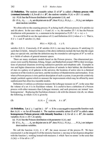 282 6.13 Marlwv chains
(1) Definition. The random countable subset n of Rd is called a Poisson process with
(constant)intensity A if, for all A E 1Bd, the random variables N(A) .", III n AI satisfy:
(a) N(A) has the Poisson distribution with parameter AlAI, and
(b) if At, Al• . . . , An are disjointsets in jJd, then N(Al), N(A2). � . . , N(An) are indepen­
dent random variables.
We often refer to the counting process Nas being itself a Poisson process if it satisfies (a)
and (b) above. In the case when A > 0 and IAI = 00, the number Inn AI has the Poisson
distribution with parameter 00, a statement to be interpreted as lP'(lnn AI = 00) = 1.
It is not difficult to see the equivalence of (1) and Definition (6.8.1) when d= 1. That is,
if d= 1 and Nsatisfies (1), then
(2) M(t) = N([O,t1), t 2: 0,
satisfies (6.8.1). Conversely, if M satisfies (6.8.1), one may find a process Nsatisfying (1)
such that (2) holds. Attractive features ofthe above definition include the facts that the origin
plays no special role, and that the definition may be extended to sub-regions of ]Rd as well as
to a-fields of subsets of general measure spaces.
There are many stochastic models based on the Poisson process. One-dimensional pro­
cesses were used by Bateman, Erlang, Geiger, and Rutherford around 1909 in their investiga­
tions of practical situations involving radioactive particles and telephone calls. Examples in
two and higher dimensions include the positions of animals in their habitat, the distribution
of stars in a galaxy or of galaxies in the universe, the locations of active sites in a chemical
reaction or ofthe weeds in your lawn, and the incidence of thunderstorms and tornadoes. Even
when a Poisson process is not a perfect description of such a system, it can provide arelatively
simple yardstick against which to measure the improvements which may be offered by more
sophisticated but often less tractable models.
Definition (1) utilizes as reference measure the Lebesgue measure on ]Rd, in the sense that
the volume of a set A is its Euclidean volume. It is useful to have a definition of a Poisson
process with other measures than Lebesgue measure, and such processes are termed 'non­
homogeneous' . Replacing the Euclidean element Adxwith the element A(X)dx,we obtain
the following, in which A(A)is given by
(3) A(A) = iA(x)dx, A E :J3d.
(4) Definition. Let d � 1 and let A : Rd -+ R be a non-negative measurable function such
that A(A) < 00 for all bounded A. The random countable subset n of lR.d is called a non­
homogeneous Poisson process with intensity fnnction A if, for all A E fBd, the random
variables N(A) = III n AI satisfy:
(a) N(A) has the Poisson distribution with parameter A(A), and
(b) if At, A2. " . , An are disjoint sets in /Bd, then N(Al), N(A2)• . . . , N(An) are indepen­
dentrandom variables.
We call the function A(A), A E j3d, the mean measure of the process n. We have
constructed Aas the integral (3) ofthe intensity function A;one may in fact dispense altogether
with the function A, working instead with measures Awhich 'have no atoms' in the sense that
A({x}) = 0 for all xE ]Rd.
 