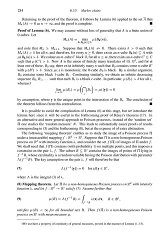 284 6.13 Markov chains
Returning to the proof of the theorem, it follows by Lemma (6) applied to the set if that
Mn(A) -+ 0 as n -+ 00, and the proof is complete. •
Proof of Lemma (6). We may assume without loss of generality that A is a finite union of
O-cubes. Let
and note that Mn � Mn+1. Suppose that Mn(A) fr O. There exists 8 > 0 such that
Mn(A) > 8 for all n,and therefore, for every n � 0, there exists an n-cube Bk(n) <; Awith
tJ.(Bk(n» > 8. We colour an m-cube Cblackif, for all n � m,there exists an n-cube C' <; C
such that tJ.(C') > 8. Now A is the union of finitely many translates of (0, l ]d, and for at
least one of these, Bo say, there exist infinitely many nsuch that Bo contains some n-cube B'
with tJ.(B') > 8. Since tJ.0 is monotonic, the O-cube Bo is black. By a similar argument,
Bo contains some black I-cube B1. Continuing similarly, we obtain an infinite decreasing
sequence Bo, B1 , . . . such that each Br is a black r-cube. In particular, tJ.(Br) > 8 for all r,
whereast
r!iI1Jo tJ.(Br) = tJ.(n Br) = tJ.({y}) = 0
r
by assumption, where y is the unique point in the intersection of the Br. The conclusion of
the theorem follows from this contradiction. •
It is possible to avoid the complication of Lemma (6) at this stage, but we introduce the
lemma here since it will be useful in the forthcoming proof of Renyi's theorem (17). In
an alternative and more general approach to Poisson processes, instead of the 'random set'
TI one studies the 'random measure' N. This leads to substantially easier proofs of results
corresponding to (5)and the forthcoming (8),but at the expense of of extra abstraction.
The following 'mapping theorem' enables us to study the image of a Poisson process TI
under a (measurable) mapping f : IRd -+ IRs. Suppose that TI is a non-homogeneous Poisson
process on IRd with intensity function A., and consider the set f(TI)of images of TI under f.
We shall need that f(TI)contains (with probability 1)no multiple points, and this imposes a
constraint on the pair A., f. The subset B <; IRs contains the images of points of TI lying in
f-1B, whose cardinality is a random variable having the Poisson distribution with parameter
AU-1B). The key assumption on the pair A., f will therefore be that
(7) AU-1{y}) = 0 for all y E IRs,
where Ais the integral (3)of A..
(8) Mapping theorem. LetTIbeanon-homogeneousPoissonprocessonIRd withintensity
functionA., andletf : IRd -+ IRS satisfy(7). Assumefurtherthat
(9) tJ.(B) = AU-1B) = ( A.(x)dx, B E :Bs,
1f-1B
satisfies tJ.(B) < 00 for all boundedsets B. Then f(TI) isa non-homogeneousPoisson
processonIRs withmeanmeasuretJ..
tWe use here a property of continuity of general measures, proved in the manner of Lemma ( 1 .3.5).
 