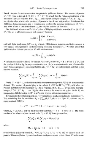 6.13 Spatial Poissonprocesses 285
Proof. Assume for the moment that the points in f(TI) are distinct. The number of points
of f(TI) lying in the set B (� ]RS) is ITI n f-1BI, which has the Poisson distribution with
parameter /-t(B), as required. If B1,B2,. . . are disjoint, their pre-images f-1B1,f-1B2,. . .
are disjoint also, whence the numbers of points in the Bi are independent. It follows that
f(TI) is a Poisson process, and it remains only to show the assumed distinctness of f(TI).
The proof of this is similar to that of (5),and may be omitted on first read.
We shall work with the set TIn U ofpoints of TIlying within the unit cube U = (0, l]d of
]Rd. This set is a Poisson process with intensity function
{ A(X)
AU(X) =
0
if x E U,
otherwise,
and with finite total mass A(U) = Iu A(X) dx. (This is easy to prove, and is in any case a
very special consequence of the forthcoming colouring theorem (14).) We shall prove that
f(TIn U) is a Poisson process on ]Rs with mean measure
/-tU (B) = ( AU (x)dx.
1f-18
A similar conclusion will hold for the set f(TIn Uk) where Uk = k + U for k E 7ld, and
the result will follow by the superposition theorem (5)(in a version for the sum of countably
many Poisson processes) on noting that the sets f(TIn Uk) are independent, and that, in the
obvious notation,
Write TI' = TI n U, and assume for the moment that the points f(TI/) are almost surely
distinct. The number of points lying in the subset B of ]Rs is ITI'n f-1BI, which has the
Poisson distribution with parameter /-tu (B)as required. If B1,B2,. . . are disjoint, their pre­
images f-1B1,f-1B2,. . . are disjoint also, whence the numbers of points in the Bi are
independent. It follows that f(TI/)is a Poisson process with mean measure /-tu.
It remains to show that the points in f(TI')are almost surely distinct under hypothesis (7).
The probability that the small box Bk = TIf=l(ki2-n,(ki + 1)2-n] of ]Rs contains two or
more points of f(TI/)is
1 - e-JLk - /-tke-JLk S 1 -(1+ /-tk)(1 - /-tk) = /-t�,
where /-tk = /-tu (Bk), and we have used the fact that e-x 2: 1 - x for x 2: O. The mean
number of such boxes within the unit cube Us = (0, lY is no greater than
where
L/-t� S Mn L /-tk = Mn/-tu(Us)
k k
Mn = max /-tk � 0
k as n � oo
by hypothesis (7) and Lemma (6). Now /-tu(Us) s A(U) < 00, and we deduce as in the
proofof Theorem (5)that Us contains almost surely no repeated points. Since ]Rs is the union
 