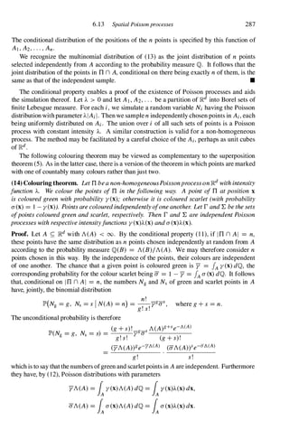 6.13 Spatial Poissonprocesses 287
The conditional distribution of the positions of the n points is specified by this function of
AI,A2,.·.,An.
We recognize the multinomial distribution of (13) as the joint distribution of n points
selected independently from A according to the probability measure IQ. It follows that the
joint distribution of the points in TIn A,conditional on there being exactly nof them, is the
same as that of the independent sample. •
The conditional property enables a proof of the existence of Poisson processes and aids
the simulation thereof. Let A > 0 and let AI,A2,. " be a partition of IRd into Borel sets of
finite Lebesgue measure. For each i, we simulate a random variable Nihaving the Poisson
distribution with parameter AlAiI.Then we sample nindependently chosen points in Ai,each
being uniformly distributed on Ai. The union over i of all such sets of points is a Poisson
process with constant intensity A. A similar construction is valid for a non-homogeneous
process. The method may be facilitated by a careful choice of the Ai,perhaps as unit cubes
of lRd.
The following colouring theorem may be viewed as complementary to the superposition
theorem (5). As in the latter case, there is a version of the theorem in which points are marked
with one of countably many colours rather than just two.
(14) Colouring theorem. LetTIbeanon-homogeneousPoissonprocessonIRd withintensity
function A. We colourthepoints ofTI in thefollowing way. Apoint ofTI atposition x
is colouredgreen withprobability y(x); otherwise it is colouredscarlet(withprobability
a(x)= 1 - y(x)). Pointsarecolouredindependentlyofoneanother. LetrandY. bethesets
ofpointscolouredgreenandscarlet, respectively. Then r andY. areindependentPoisson
processeswithrespectiveintensityfunctionsy(x)A(x)anda(x)A(x).
Proof. Let A f:: IRd with A(A) < 00. By the conditional property (11),if ITI n AI = n,
these points have the same distribution as npoints chosen independently at random from A
according to the probability measure IQ(B) = A(B)/A(A). We may therefore consider n
points chosen in this way. By the independence of the points, their colours are independent
of one another. The chance that a given point is coloured green is y = fA y(x)dlQ, the
corresponding probability for the colour scarlet being a= 1 - Y = fA a(x)dlQ. It follows
that, conditional on ITI n AI = n, the numbers Ngand Ns of green and scarlet points in A
have, jointly, the binomial distribution
lP'(Ng =g, Ns =sIN(A) =n) = �ygaS, where g+s =n.
g!s!
The unconditional probability is therefore
(g+s)!_ _
s A(A)g+se- A(A)
lP'(Ng =g, Ns =s) = yga -----,---
g!s! (g+s)!
(yA(A))ge-YA(A) (aA(A)Ye-
aA(A)
g! s!
which is to say that the numbers ofgreen and scarletpoints in Aare independent. Furthermore
they have, by (12), Poisson distributions with parameters
yA(A) =iy(x)A(A)dlQ=iy(x)A(x)dx,
aA(A) =ia(x)A(A)dlQ=ia(x)A(x)dx.
 