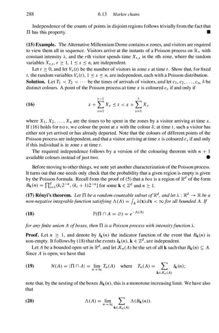 288 6.13 Markov chains
Independence of the counts of points in disjoint regions follows trivially from the fact that
TIhas this property. •
(15) Example. The Alternative Millennium Dome contains nzones, and visitors are required
to view them all in sequence. Visitors arrive at the instants of a Poisson process on lR+with
constant intensity A., and the rth visitor spends time Xr,s in the sth zone, where the random
variables Xr,s, r 2: 1, 1 .:s s .:s n,are independent.
Let t 2: 0, and let Vs(t)be the number of visitors in zone sat time t. Show that, for fixed
t,the random variables Vs(t), 1 .:s s .:s n,are independent, each with a Poisson distribution.
Solution. Let Tl < T2 < . . . be the times of arrivals of visitors, and let c}, C2, . . . , Cn, 8 be
distinct colours. A point of the Poisson process at time xis coloured Cs if and only if
(16)
s-1 s
X + L Xv .:s t < x+ L Xv
v=1 v=1
where Xl, X2, . . . , Xn are the times to be spent in the zones by a visitor arriving at time x.
If (16) holds for no s,we colour the point at xwith the colour 8; at time t,such a visitor has
either not yet arrived or has already departed. Note that the colours of different points of the
Poisson process are independent, and that a visitor arriving at time xis coloured Cs if and only
if this individual is in zone sat time t.
The required independence follows by a version of the colouring theorem with n + I
available colours instead ofjust two. •
Before moving to other things, we note yet another characterization ofthe Poisson process.
It turns out that one needs only check that the probability that a given region is empty is given
by the Poisson formula. Recall from the proof of (5)that a boxis a region of lRdof the form
Bk(n) = n1=1 (ki2-n, (ki + I)2-n] for some k E Zdand n 2: 1.
(17) Renyi's theorem. LetTIbearandomcountablesubsetoflRd,andletA. : lRd � lRbea
non-negativeintegrablefunctionsatisfyingA(A) = fAA.(x) dx < 00 forallboundedA. If
(18) JP'(TIn A = 0) = e-A(A)
foranyfiniteunionA ofboxes,thenTIisaPoissonprocesswithintensityfunctionA..
Proof. Let n 2: 1, and denote by hen) the indicator function of the event that Bk(n) is
non-empty. It follows by (18) that the events Ik(n),k E Zd,are independent.
Let A be a bounded open set in lRd,and let Xn(A) be the set of all k such that Bk(n) S; A.
Since A is open, we have that
(19) N(A) = ITIn AI = lim Tn(A) where Tn(A) = '" Ik(n);
n-+oo �
kEXn(A)
note that, by the nesting of the boxes Bk(n),this is a monotone increasing limit. We have also
that
(20) A(A) = lim '" A(Bk(n».
n-+oo �
kEXn(A)
 