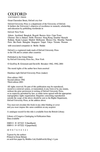 OXFORD
UNIVERSITY PRESS
Great Clarendon Street, Oxford OX2 6DP
Oxford University Press is a department of the University of Oxford.
It furthers the University's objective of excellence in research, scholarship,
and education by publishing worldwide in
Oxford New York
Athens Auckland Bangkok Bogota Buenos Aires Cape Town
Chennai Dar es Salaam Delhi Florence Hong Kong Istanbul Karachi
Kolkata Kuala Lumpur Madrid Melbourne Mexico City Mumbai Nairobi
Paris Sao Paulo Shanghai Singapore Taipei Tokyo Toronto Warsaw
with associated companies in Berlin Ibadan
Oxford is a registered trade mark of Oxford University Press
in the UK and in certain other countries
Published in the United States
by Oxford University Press Inc., New York
© Geoffrey R. Grimmett and David R. Stirzaker 1982, 1992, 2001
The moral rights of the author have been asserted
Database right Oxford University Press (maker)
First edition 1982
Second edition 1992
Third edition 2001
All rights reserved. No part of this publication may be reproduced,
stored in a retrieval system, or transmitted, in any form or by any means,
without the prior permission in writing of Oxford University Press,
or as expressly permitted by law, or under terms agreed with the appropriate
reprographics rights organization. Enquiries concerning reproduction
outside the scope of the above should be sent to the Rights Department,
Oxford University Press, at the address above
You must not circulate this book in any other binding or cover
and you must impose this same condition on any acquirer
A catalogue record for this title is available from the British Library
Library of Congress Cataloging in Publication Data
Data available
ISBN 0 19 857223 9 [hardback]
ISBN 0 19 857222 0 [paperback]
10 9 8 7 6 5 4 3 2 1
Typeset by the authors
Printed in Great Britain
on acid-free paper by BiddIes Ltd, Guildford & King's Lynn
 