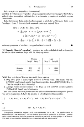 1 .7 Worked examples 19
Is the new process beneficial to the consumer?
Solution. Both factories now produce a higher proportion of unreliable zoggles than before,
and so it might seem at first sight that there is an increased proportion of unreliable zoggles
on the market.
Let Abe the event that a randomly chosen zoggle is satisfactory, B the event that it came
from factory I, and C the event that it was made by the new method. Then
lP'(A) = �lP'(A I B) + �lP'(A I BC)
= � UolP'(A I B n C) + folP'(A I B n CC))
+ � OlP'(A I BC n C) + �lP'(A I BC n CC))
1 ( 1 3 9 4) 2 (1 3 4 19) 523 51
= :3 TO ' 4 + 10 . 5' + 3' 5" 4 + 5'
. 20 = 600 > 60 '
so that the proportion of satisfactory zoggles has been increased. •
(10) Example. Simpson's paradoxt. A doctor has performed clinical trials to determine
the relative efficacies of two drugs, with the following results.
Success
Failure
Women
Drug I Drug ll
200
1800
10
190
Men
Drug I Drug ll
19 1000
1000
Which drug is the better? Here are two conflicting responses.
1 . Drug I was given to 2020 people, of whom 219 were cured. The success rate was
21912020, which is much smaller than the corresponding figure, 101012200, fordrug II.
Therefore drug II is better than drug I.
2. Amongst women the success rates of the drugs are 1110 and 1120, and amongst men
19120 and 112. Drug I wins in both cases.
This well-known statistical paradox may be reformulated in the following more general
way. Given three events A,B, C, it is possible to allocate probabilities such that
(11) lP'(A I B n C) > lP'(A I BC n C) and lP'(A I B n CC) > lP'(A I BC n CC)
but
(12) lP'(A I B) < lP'(A I BC).
tThis paradox, named after Simpson (195 1 ), was remarked by Yule in 1 903. The nomenclature is an
instance of Stigler's law of eponymy: "No law, theorem, or discovery is named after its originator". This law
applies to many eponymous statements in this book, including the law itself. As remarked by A. N. Whitehead,
"Everything of importance has been said before, by somebody who did not discover it".
 