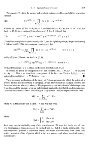 6.13 Spatial Poissonprocesses 289
The quantity Tn(A) is the sum of independent variables, and has probability generating
function
(21) E(STn (A)) = n {s+ (1 -s)e-A(Bk(n))}.
kEXn(A)
We have by Lemma (6)that A(Bk(n)) -+ 0 uniformly in k E Xn(A),as n -+ 00. Also, for
fixed s E [0, 1),there exists ep (8) satisfying ep (8) t 1 as 8 + 0 such that
(22) e-(l-s)a S s+ (1 -s)e-a s e-(I-s)r/>(8)a if 0 S a s 8.
[The leftinequality holdsbythe convexity ofe-x, and therightinequalitybyTaylor's theorem.]
It follows by (19),(21),and monotone convergence, that
for O S s < 1,
and by (20)and (22)that, for fixed s E [0, 1),
e-(I-s)A(A) S E(sN(A)) S e-(I-s)r/>(8)A(A) for all 8 > O.
We take the limit as 8 + 0 to obtain the Poisson distribution of N(A).
It remains to prove the independence of the variables N(AI),N(A2), . . . for disjoint
AI,A2,. . . . This is an immediate consequence of the facts that Tn(AI),Tn(A2),. . . are
independent, and Tn(Ai) -+ N(Ai)as n -+ 00. •
There are many applications of the theory of Poisson processes in which the points of a
process have an effect elsewhere in the space. A well-known practical example concerns the
fortune ofsomeone who plays a lottery. The player wins prizes atthe times ofa Poissonprocess
IT on lR+, and the amounts won are independent identically distributed random variables.
Gains are discounted at rate a. The total gain G(t)by time tmay be expressed in the form
G(t) = L at-T
WT ,
TEn, T::sr
where WT is the amount won at time T (E IT). We may write
where
G(t) = L ret-T)WT
TEn
r(u) = { 0
aU
if u < 0,
if u 2: o.
Such sums may be studied by way of the next theorem. We state this in the special case
of a homogeneous Poisson process on the half-line lR+, but it is easily generalized. The
one-dimensional problem is sometimes termed shotnoise, since one may think of the sum
as the cumulative effect of pulses which arrive in a system, and whose amplitudes decay
exponentialIy.
 