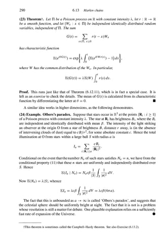 290 6.13 Markov chains
(23) Theoremt. LetTIbeaPoissonprocessonIR withconstantintensityA, letr : IR -+ IR
beasmoothfunction, andlet{ Wx : x E TI} beindependentidenticallydistributedrandom
variables, independentofTI. Thesum
G(t) = L ret-x)Wx
xen, x",:O
hascharacteristicfunction
whereW hasthecommondistributionoftheWx . Inparticular,
lE(G(t» = AlE(W)fotr(s)ds.
Proof. This runs just like that of Theorem (6.12.1 1), which is in fact a special case. It is
left as an exerciseto check the details. The mean of G(t)is calculated from its characteristic
function by differentiating the latter at () = O. •
A similar idea works in higher dimensions, as the following demonstrates.
(24) Example. Olbers's paradox. Suppose that stars occur in 1R3 at the points {Ri : i 2: I}
of a Poisson process with constant intensity A. The star at Ri has brightness Bi , where the Bi
are independent and identically distributed with mean fJ. The intensity of the light striking
an observer at the origin 0 from a star of brightness B, distance r away, is (in the absence
of intervening clouds of dust) equal to cB/r2,for some absolute constant c. Hence the total
illumination at 0 from stars within a large ball Swith radius ais
Conditional on the event that thenumber Na of such stars satisfies Na = n,we have from the
conditional property (1 1) that these n stars are uniformly and independently distributed over
S. Hence
Now lE(Na) = AISI,whence
lEla = ACfJ ( �dV = AcfJ(4rca).
is Irl
The fact that this is unbounded as a -+ 00 is called 'Olbers's paradox' , and suggests that
the celestial sphere should be uniformly bright at night. The fact that it is not is a problem
whose resolution is still a matter for debate. One plausible explanation relies on a sufficiently
fast rate of expansion of the Universe. •
tThis theorem is sometimes called the Campbell-Hardy theorem. See also Exercise (6. 1 3.2).
 