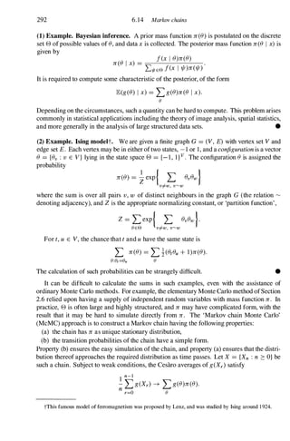 292 6. 14 Markov chains
(1) Example. Bayesian inference. A prior mass function n(8) is postulated on the discrete
set e ofpossible values of 8, and data xis collected. The posterior mass function n(8 I x)is
given by
n(8 I x) =
f(x I 8)n(8)
Ll/fEE> f(x 1 1/!)n(1/!)
It is required to compute some characteristic of the posterior, of the form
JE(g(8) I x) = L g(8)n(8 Ix).
(J
Depending on the circumstances, such a quantity can be hard to compute. This problem arises
commonly in statistical applications including the theory of image analysis, spatial statistics,
and more generally in the analysis of large structured data sets. •
(2) Example. Ising modelt. We are given a finite graph G= (V, E) with vertex set Vand
edge set E. Each vertex may be in either oftwo states, - l or 1, and a configurationis a vector
8 = {8v : v E V} lying in the state space e = {- I , 1 } v . The configuration 8 is assigned the
probability
n(8) = �exp { L 8v 8w }
v#w , v�w
where the sum is over all pairs v, w of distinct neighbours in the graph G (the relation �
denoting adjacency), and Zis the appropriate normalizing constant, or 'partition function',
Z = L exP{ L 8v 8w }.
(JEE> v#w , v�w
For t,u E V,the chance that tand uhave the same state is
L n(8) = L �(8t8u + l)n(8).
(J:(J,=(Ju (J
The calculation of such probabilities can be strangely difficult. •
It can be difficult to calculate the sums in such examples, even with the assistance of
ordinary Monte Carlo methods. For example, the elementary Monte Carlo method ofSection
2.6 relied upon having a supply of independent random variables with mass function n. In
practice, e is often large and highly structured, and n may have complicated form, with the
result that it may be hard to simulate directly from n. The 'Markov chain Monte Carlo'
(McMC) approach is to construct a Markov chain having the following properties:
(a) the chain has n as unique stationary distribution,
(b) the transition probabilities of the chain have a simple form.
Property (b) ensures the easy simulation of the chain, and property (a) ensures that the distri­
bution thereof approaches the required distribution as time passes. Let X = {Xn : n � O} be
such a chain. Subject to weak conditions, the Cesaro averages of g(Xr) satisfy
1
n-l
- L g(Xr) � L g(8)n(8).
n r=O (J
tThis famous model of ferromagnetism was proposed by Lenz, and was studied by Ising around 1 924.
 