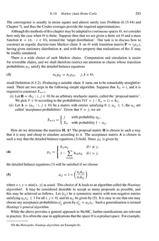 6. 14 Markov chain Monte Carlo 293
The convergence is usually in mean square and almost surely (see Problem (6. 15.44) and
Chapter 7),and thus the Cesaro averages provide the required approximations.
Although the methods ofthis chapter may be adapted to continuousspaces 8, we consider
here only the case when 8 is finite. Suppose then that we are given a finite set 8 and a mass
function 1C = (1Ci : i E 8), termed the 'target distribution' . Our task is to discuss how to
construct an ergodic discrete-time Markov chain X on 8 with transition matrix P = (Pij),
having given stationary distribution 1C, and with the property that realizations of the X may
be readily simulated.
There is a wide choice of such Markov chains. Computation and simulation is easier
for reversible chains, and we shall therefore restrict out attention to chains whose transition
probabilities Pi} satisfy the detailed balance equations
(3) 1CkPkj = 1Cjpjk, j, k E 8;
recall Definition (6.5.2). Producing a suitable chain X turns out to be remarkably straightfor­
ward. There are two steps in the following simple algorithm. Suppose that Xn = i,and it is
required to construct Xn+I .
(i) Let H = (hi) :i,j E 8) be an arbitrary stochastic matrix, called the 'proposal matrix' .
We pick Y E 8 according to the probabilities JP>(Y = j I Xn = i) = hij.
(ii) Let A = (ai) : i,j E 8) be a matrix with entries satisfying 0 S ai} S 1 ; the ail are
called 'acceptance probabilities' . Given that Y = j, we set
Xn+l = { j
Xn
with probability aU'
with probability 1 - ail.
How do we determine the matrices H, A? The proposal matrix H is chosen in such a way
that it is easy and cheap to simulate according to it. The acceptance matrix A is chosen in
such a way that the detailed balance equations (3) hold. Since Pij is given by
(4)
{hijai} if i ::j:. j,
Pi} = 1 - L hikaik if i = j,
k:kf=i
the detailed balance equations (3) will be satisfied if we choose
(5) aij = 1 1 --L.l.!:-
(1Coh'o)
1Cihij
where x 1 y = min{x, y} as usual. This choice of A leads to an algorithm called the Hastings
algorithmt. It may be considered desirable to accept as many proposals as possible, and
this may be achieved as follows. Let (tij)be a symmetric matrix with non-negative entries
satisfying ailtij S 1 for all i,j E 8, and let ailbe given by (5). It is easy to see that one may
choose any acceptance probabilities a;jgiven by a;j = aijtij. Such a generalization is termed
Hastings'sgeneralalgorithm.
While the above provides a general approach to McMC, further ramifications are relevant
in practice. It is oftenthe case in applications that the space 8 is a product space. For example,
tOr the Metropolis-Hastings algorithm; see Example (8).
 
