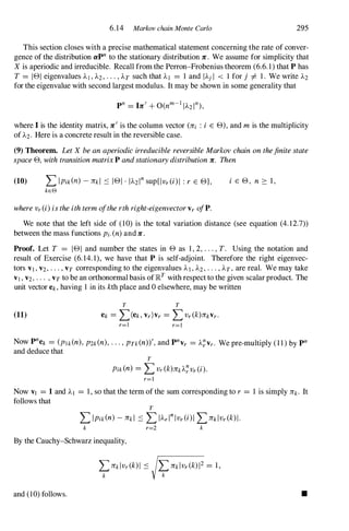 6.14 Markov chain Monte Carlo 295
This section closes with a precise mathematical statement concerning the rate of conver­
gence of the distribution apn to the stationary distribution Je . We assume for simplicity that
X is aperiodic and irreducible. Recall from the Perron-Frobenius theorem (6.6. 1) that P has
T = l e i eigenvalues AI , A2, . . . , AT such that Al = 1 and IAj I < 1 for j =1= 1 . We write A2
for the eigenvalue with second largest modulus. It may be shown in some generality that
where I is the identity matrix, Je
'
is the column vector (Jei : i E e) , and mis the multiplicity
of A2. Here is a concrete result in the reversible case.
(9) Theorem. LetX beanaperiodicirreduciblereversibleMarkovchainonthefinitestate
spacee, withtransitionmatrixP andstationarydistributionJe. Then
(10) L I pik (n) - Jek l ::::; l e i · IA2 1
n
sup{l vr(i) 1 :r E e},
keG
wherevr(i)istheithtermoftherthright-eigenvectorvrofP.
i E e , n :::: 1 ,
We note that the left side of (10) is the total variation distance (see equation (4. 12.7))
between the mass functions Pi.(n)and Je .
Proof. Let T = l e i and number the states in e as 1 , 2, ...,T. Using the notation and
result of Exercise (6. 14. 1), we have that P is self-adjoint. Therefore the right eigenvec­
tors VI , V2, . . . , VT corresponding to the eigenvalues AI , A2 , . . . , AT , are real. We may take
VI , V2, . . . , VT to be an orthonormal basis of lRT with respect to the given scalar product. The
unit vector ek, having 1 in its kth place and 0 elsewhere, may be written
(11)
T T
ek = L(ek. vr)vr = L vr(k)71}Vr.
r=1 r=1
Now pnek = (Plk(n),P2k(n),. . . , PTk (n))', and pn
vr = A�Vr. We pre-multiply ( 1 1 ) by pn
and deduce that
T
Pik (n) = LVr(k)likA�vr(i).
r=1
Now VI = 1 and AI = 1 , so that the term of the sum corresponding to r = 1 is simply lik. It
follows that
T
L Ipik(n) - Jekl ::::; L IAr l
n
l vr (i ) 1 L lik l vr(k) l .
k r=2 k
By the Cauchy-Schwarz inequality,
and (10) follows.
LlikIVr(k)12 = 1 ,
k
•
 