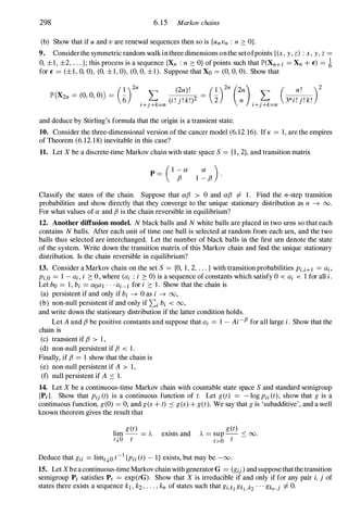 298 6. 15 Markov chains
(b) Show that if u and v are renewal sequences then so is {unvn : n :::: OJ.
9. Consider the symmetric random walk in three dimensions onthe setofpoints {(x, y , z) : x, y , z =
0, ±I, ±2, . . . }; this process is a sequence {Xn : n :::: O} of points such that lP'(Xn+l =Xn + E) =i
for E =(±I, 0, 0), (0, ±I, 0), (0, 0, ±I). Suppose that Xo =(0, 0, 0). Show that
(I )2n (2n) ! (I )2n (2n) ( n ! )2
lP'(X2n =(0, 0, 0») = 6" L C ' " k,)2 = "2 L 3n " " k'
i+j+k=n I . J . . n i+j+k=n I . J . .
and deduce by Stirling's formula that the origin is a transient state.
10. Consider the three-dimensional version of the cancer model (6.12. 16). If K =1, are the empires
of Theorem (6.12.18) inevitable in this case?
11. Let X be a discrete-time Markov chain with state space S ={ I , 2}, and transition matrix
(I - a a )
p= f3 I - f3 '
Classify the states of the chain. Suppose that af3 > 0 and af3 =I=- 1. Find the n-step transition
probabilities and show directly that they converge to the unique stationary distribution as n --+ 00.
For what values of a and f3 is the chain reversible in equilibrium?
12. Another diffusion model. N black balls and N white balls are placed in two urns so that each
contains N balls. After each unit of time one ball is selected at random from each urn, and the two
balls thus selected are interchanged. Let the number of black balls in the first urn denote the state
of the system. Write down the transition matrix of this Markov chain and find the unique stationary
distribution. Is the chain reversible in equilibrium?
13. Consider a Markov chain on the set S ={O, 1, 2, . . . } with transition probabilities Pi,i+I =ai ,
Pi,O =1 - ai, i :::: 0, where (ai : i :::: 0) is a sequence of constants which satisfy 0 < ai < 1 for all i.
Let bo =1, bi =aOal . . . ai- l for i :::: 1. Show that the chain is
(a) persistent if and only if bi --+ 0 as i --+ 00,
(b) non-null persistent if and only if Li bi < 00,
and write down the stationary distribution if the latter condition holds.
Let A and f3 be positive constants and suppose that ai =1 - Ai-f3 for all large i. Show that the
chain is
(c) transient if f3 > 1 ,
(d) non-null persistent if f3 < 1 .
Finally, if f3 =1 show that the chain is
(e) non-null persistent if A > 1,
(f) null persistent if A ::; 1.
14. Let X be a continuous-time Markov chain with countable state space S and standard semigroup
{Pd. Show that Pij (t) is a continuous function of t. Let get) = - log Pii (t); show that g is a
continuous function, g(O) =0, and g(s + t) ::; g(s) + get). We say that g is 'subadditive', and a well
known theorem gives the result that
lim
g et)
=J....
t.j,o t
exists and
get)
J....
=sup -- ::; 00.
t>O t
Deduce that gii =limt.j,O t-1 {Pii (t) - I} exists, but may be -00.
15. Let Xbe a continuous-time Markov chain with generator G =(gij ) and suppose that the transition
semigroup Pt satisfies Pt =exp(tG). Show that X is irreducible if and only if for any pair i, j of
states there exists a sequence kl ' k2, . . . , kn of states such that gi,kj gkj,k2 . . . gkn,j =I=- O.
 