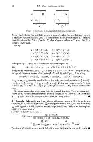 20 1.7 Events and theirprobabilities
d DI
Figure 1 . 1 . Two unions of rectangles illustrating Simpson's paradox.
We may think of A as the event that treatment is successful, B as the event that drug I is given
to a randomly chosen individual, and C as the event that this individual is female. The above
inequalities imply that B is preferred to BC when C occurs and when CC occurs, but BC is
preferred to B overall.
Setting
a = JP>(A n B n C), b =JP>(Ac n B n C),
e =JP>(A n BC n C), d =JP>(AC n BC n C),
e =JP>(A n B n CC), j =JP>(AC n B n CC),
g = JP>(A n BC n CC), h =JP>(AC n BC n CC),
and expanding (1 1)-(12), we arrive at the (equivalent) inequalities
(13) ad > be, eh > jg, (a + e)(d + h) < (b + f)(e + g),
subject to the conditions a, b, e, . . " h 2: 0 and a + b + e + . . . + h =1 . Inequalities (13)
are equivalent to the existence of two rectangles RI and R2, as in Figure 1 . 1 , satisfying
area (DI) > area (D2), area (D3) > area (D4), area (RI) < area (R2).
Many such rectangles may be found, by inspection, as for example those with a =:fu, b =3�'
e =3�' d =io' e =io' j =3�' g =3�' h =io' Similar conclusions are valid for finer
partitions {C; : i E I} of the sample space, though the corresponding pictures are harder to
draw.
Simpson's paradox has arisen many times in practical situations. There are many well­
known cases, including the admission of graduate students to the University of California at
Berkeley and a clinical trial comparing treatments for kidney stones. •
(14) Example. False positives. A rare disease affects one person in 105. A test for the
disease shows positive with probability ito when applied to an ill person, and with probability
Ibo when applied to a healthy person. What is the probability that you have the disease given
that the test shows positive?
Solution. In the obvious notation,
JP>(+ I ill)lP'(ill)
JP>(ill l +) =------------­
JP>(+ I ill)lP'(ill) + JP>(+ I healthy)JP>(healthy)
� . 10-5 99 1
lOa �
- � . 10-5 + _
I (1 - 10-5) - 99 + 105 - 1 - 101 1 '
100 100
The chance of being ill is rather small. Indeed it is more likely that the test was incorrect. •
 