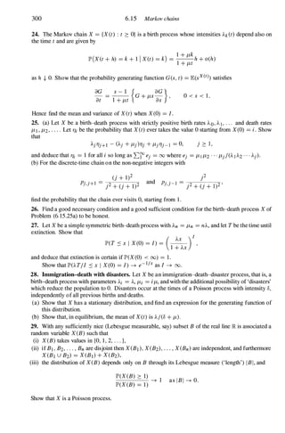 300 6. 15 Markov chains
24. The Markov chain X = {X(t) : t � O} is a birth process whose intensities Ak(t) depend also on
the time t and are given by
1 + Jlk
lP'(XCt + h) =k + 1 1 X(t) =k) = --h + o(h)
1 + Jlt
as h + O. Show that the probability generating function G(s, t) =E(sX(t) satisfies
8G s - 1 { 8G}
at
= 1 + Jlt G+ JlS-a; , O < s < 1 .
Hence find the mean and variance of X(t) when X(O) =I.
25. (a) Let X be a birth-death process with strictly positive birth rates AD, AI, . . . and death rates
JlI, Jl2, . . . . Let l1i be the probability that X(t) ever takes the value 0 starting from X(O) =i . Show
that
j � I ,
and deduce that l1i = 1 for all i so long as L:f ej =00 where ej =JllJl2 . . . Jlj/(AIA2 . . . Aj).
(b) For the discrete-time chain on the non-negative integers with
p
and p . . I = --,.----.,.
j, j -
j2 + (j + 1)2 '
find the probability that the chain ever visits 0, starting from 1 .
26. Find a good necessary condition and a good sufficient condition for the birth-death process X of
Problem (6. 15.25a) to be honest.
27. Let X be a simple symmetric birth-death process with An =Jln =nA, and let T be the time until
extinction. Show that
( AX )1
lP'(T s X 1 X(0) =I) = 1 + AX '
and deduce that extinction is certain if lP'(X(0) < (0) = 1 .
Show that lP'(AT/I s X 1 X(0) =I) --+ e-I/x as I --+ 00.
28. Immigration-death with disasters. Let X be an immigration-death-disaster process, that is, a
birth-death process with parameters Ai =A, Jli =iJl, and with the additional possibility of 'disasters'
which reduce the population to O. Disasters occur at the times of a Poisson process with intensity 8,
independently of all previous births and deaths.
(a) Show that X has a stationary distribution, and find an expression for the generating function of
this distribution.
(b) Show that, in equilibrium, the mean of XU) is A/(8 + Jl).
29. With any sufficiently nice (Lebesgue measurable, say) subset B of the real line lR is associated a
random variable X(B) such that
(i) X(B) takes values in {O, 1 , 2, . . . },
(ii) if BI, B2, . . . , Bn are disjoint then X(BI), X(B2), . . . , X(Bn) are independent, and furthermore
X(BI U B2) =X(BI) + X(B2),
(iii) the distribution of X(B) depends only on B through its Lebesgue measure (,length') 1 BI, and
Show that X is a Poisson process.
lP'(X(B) � 1)
--+ 1
lP'(X(B) = 1)
as IBI --+ O.
 