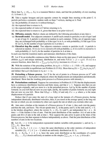 302 6. 15 Markov chains
Show that Yn = (Xn-l , Xn) is a transient Markov chain, and find the probability of ever reaching
( 1 , 1) from ( 1 , 2).
35. Take a regular hexagon and join opposite comers by straight lines meeting at the point C. A
particle performs a symmetric random walk on these 7 vertices, starting at A. Find:
(a) the probability of return to A without hitting C,
(b) the expected time to return to A,
(c) the expected nmber of visits to C before returning to A,
(d) the expected time to return to A, given that there is no prior visit to C.
36. Diffusion, osmosis. Markov chains are defined by the following procedures at any time n :
(a) Bernoulli model. Two adjacent containers A and B each contain m particles; m are oftype I and
m are of type II. A particle is selected at random in each container. If they are of opposite types
they are exchanged with probability a if the type I is in A, or with probability {3 if the type I is in
B. Let Xn be the number of type I particles in A at time n .
(b) Ehrenfest dog-flea model. Two adjacent containers contain m particles in all. A particle is
selected at random. If it is in A it is moved to B with probability a, if it is in B it is moved to A
with probability {3. Let Yn be the number of particles in A at time n .
In each case find the transition matrix and stationary distribution of the chain.
37. Let X be an irreducible continuous-time Markov chain on the state space S with transition prob­
abilities Pjk(t) and unique stationary distribution 7C , and write lP'(X(t) = j) = aj (t). If c(x) is a
concave function, show that d(t) = '2:.jES njc(aj (t)/nj) increases to c(l) as t --+ 00.
38. With the notation of the preceding problem, let Uk(t) = lP'(X(t) = k I X(O) = 0), and suppose
the chain is reversible in equilibrium (see Problem (6. 15.16» . Show that uo(2t) = '2:.j (nolnj)Uj (t)2,
and deduce that uo(t) decreases to no as t --+ 00.
39. Perturbing a Poisson process. Let IT be the set of points in a Poisson process on �d with
constant intensity "A. Each point is displaced, where the displacements are independent and identically
distributed. Show that the resulting point process is a Poisson process with intensity "A.
40. Perturbations continued. Suppose for convenience in Problem (6. 1 5.39) that the displacements
have a continuous distribution function and finite mean, and that d = 1 . Suppose also that you are
at the origin originally, and you move to a in the perturbed process. Let LR be the number of points
formerly on your left that are now on your right, and RL the number of points formerly on your right
that are now on your left. Show that E(LR) = E(RL) if and only if a = J-t where J-t is the mean
displacement of a particle.
Deduce that if cars enter the start of a long road at the instants of a Poisson process, having
independent identically distributed velocities, then, if you travel at the average speed, in the long run
the rate at which you are overtaken by other cars equals the rate at which you overtake other cars.
41. Ants enter a kitchen at the instants of a Poisson process N of rate "A; they each visit the pantry
and then the sink, and leave. The rth ant spends time Xr in the pantry and Yr in the sink (and Xr + Yr
in the kitchen altogether), where the vectors Vr = (Xr, Yr) and Vs are independent for r #- s . At
time t = 0 the kitchen is free of ants. Find the joint distribution of the numbers A(t) of ants in the
pantry and B(t) of ants in the sink at time t. Now suppose the ants arrive in pairs at the times of the
Poisson process, but then separate to behave independently as above. Find the joint distribution of the
numbers of ants in the two locations.
42. Let {Xr : r :::: I } be independent exponential random variables with parameter "A, and set Sn =
'2:.�=1 Xr· Show that:
(a) Yk = SkiSn, 1 :::: k :::: n - 1 , have the same distribution as the order statistics of independent
variables {Uk : 1 :::: k :::: n - I } which are uniformly distributed on (0, 1 ) ,
(b) Zk = XklSn, 1 :::: k :::: n , have the same joint distribution as the coordinates of a point
(U1 , . . . , Un) chosen uniformly at random on the simplex '2:.�=1 Ur = 1 , Ur :::: 0 for all r.
 