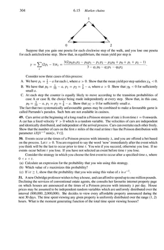 304 6. 15 Markov chains
o 2
Suppose that you gain one peseta for each clockwise step of the walk, and you lose one peseta
for each anticlockwise step. Show that, in equilibrium, the mean yield per step is
Y =�)2Pi _
l)ni = 3(2pOPI P2 - POPI - PI P2 - P2PO + Po + PI + P2 - 1) .
i 3 - ql PO - q2PI - QOP2
Consider now three cases of this process:
A. We have Pi = i - a for each i, where a > O. Show that the mean yield per step satisfies YA < O.
B. We have that Po = /0 - a, PI =P2 = � - a, where a > O. Show that YB < 0 for sufficiently
small a.
C. At each step the counter is equally likely to move according to the transition probabilities of
case A or case B, the choice being made independently at every step. Show that, in this case,
Po = ?o - a, PI =P2 = � - a. Show that YC > 0 for sufficiently small a.
The fact that two systematically unfavourable games may be combined to make a favourable game is
called Parrando's paradox. Such bets are not available in casinos.
49. Cars arrive at the beginning of a long road in a Poisson stream of rate J.... from time t =0 onwards.
A car has a fixed velocity V > 0 which is a random variable. The velocities of cars are independent
and identically distributed, and independent ofthe arrival process. Cars can overtake each other freely.
Show that the number of cars on the first x miles of the road at time t has the Poisson distribution with
parameter J....lE[V-1 rnin{x , Vt}].
50. Events occur at the times of a Poisson process with intensity J...., and you are offered a bet based
on the process. Let t > O. You are required to say the word 'now' immediately after the event which
you think will be the last to occur prior to time t. You win if you succeed, otherwise you lose. If no
events occur before t you lose. If you have not selected an event before time t you lose.
Consider the strategy in which you choose the first event to occur after a specified time s, where
0 < s < t.
(a) Calculate an expression for the probability that you win using this strategy.
(b) Which value of s maximizes this probability?
(c) If At ::::: 1, show that the probability that you win using this value of s is e-I .
51. A new Oxbridge professor wishes to buy a house, and can afford to spend up to one million pounds.
Declining the services of conventional estate agents, she consults her favourite internet property page
on which houses are announced at the times of a Poisson process with intensity J.... per day. House
prices may be assumed to be independent random variables which are uniformly distributed over the
interval (800,000, 2,000,000). She decide� to view every affordable property announced during the
next 30 days. The time spent viewing any given property is uniformly distributed over the range (1 , 2)
hours. What is the moment generating function of the total time spent viewing houses?
 