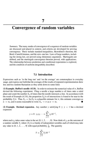 7
Convergence of random variables
Summary. The many modes ofconvergence of a sequence of random variables
are discussed and placed in context, and criteria are developed for proving
convergence. These include standard inequalities, Skorokhod's theorem, the
Borel-Cantelli lemmas, and the zero-one law. Laws of large numbers, includ­
ing the strong law, are proved using elementary arguments. Martingales are
defined, and the martingale convergence theorem proved, with applications.
The relationship between prediction and conditional expectation is explored,
and the condition of uniform integrability described.
7.1 Introduction
Expressions such as 'in the long run' and 'on the average' are commonplace in everyday
usage, and express our faith that the averages ofthe results of repeated experimentation show
less and less random fluctuation as they settle down to some limit.
(1) Example. Buffon's needle (4.5.8). In order to estimate the numerical value of n,Buffon
devised the following experiment. Fling a needle a large number n of times onto a ruled
plane and count the number Snof times that the needle intersects a line. In accordance with
the result of Example (4.5.8), the proportion Snlnof intersections is found to be near to the
probability 21n. Thus Xn = 2nlSn is a plausible estimate for n;this estimate converges as
n-+ 00, and it seems reasonable to write Xn -+ nas n -+ 00. •
(2) Example. Decimal expansion. Any number Y satisfying 0 < Y < 1 has a decimal
expansion
00
Y = O · YIY2 · · · = L Yj l0-j,
j=l
where each Yj takes some value in the set {O, 1,2,. . . , 9}. Now think ofYj as the outcome of
a random variable Yj where {Yj} is a family of independent variables each of which may take
any value in {O, 1 , 2, . . . , 9} with equal probability lo. The quantity
00
Y = L Yj lO-j
j=l
 