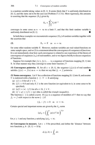 306 7.1 Convergence ofrandom variables
is a random variable taking values in [0, 1]. It seems likely that Y is uniformly distributed on
[0, 1], and this turns out to be the case (see Problem (7.1 1.4». More rigorously, this amounts
to asserting that the sequence {Xn}given by
n
Xn = L Yj lO-j
j=l
converges in some sense as n -+ 00 to a limit Y, and that this limit random variable is
uniformly distributed on [0, 1]. •
In both these examples we encountered a sequence {Xn}ofrandom variables together with
the assertion that
(3) Xn -+ X as n-+ 00
for some other random variable X. However, random variables are real-valued functions on
some sample space, and so (3) is a statementabout the convergence ofa sequence offunctions.
It is not immediately clear how such convergence is related to our experience ofthe theory of
convergence of sequences {xn}ofreal numbers, and so we digress briefly to discuss sequences
of functions.
Suppose for example that it (-), 12(-), . . . is a sequence of functions mapping [0, 1] into
R In what manner may they converge to some limit function f?
(4) Convergence pointwise. If, for all x E [0, 1], the sequence Un(x)} of real numbers
satisfies fn(x) -+ f(x) as n -+ 00 then we say that fn -+ fpointwise. •
(5) Norm convergence. Let V be a collection offunctions mapping [0, 1] into JR,and assume
V is endowed with a function II . II : V -+ JRsatisfying:
(a) lIiII ::: ° for all f E V,
(b) IIfII = ° if and only if fis the zero function (or equivalent to it, in some sense to be
specified),
(c) Ilaill = lal. IliII for all a E JR, f E V,
(d) IIf+ gil :::: Ilfll + Ilgll (this is called the triangleinequality).
The function II . II is called a norm. If Un} is a sequence of members of V then we say that
fn -+ fwithrespecttothenorm II . II if
Ilfn -fll -+ ° as n -+ 00.
Certain special and important norms are given by the Lpnorm
( t )l/P
Ilglip =
10
Ig(x)IPdx
for p ::: 1 and any function gsatisfying IIgllp < 00. •
(6) Convergence in measure. Let E > ° be prescribed, and define the 'distance' between
two functions g,h : [0, 1] -+ JRby
 