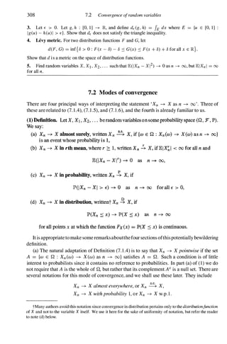 308 7.2 Convergence ofrandom variables
3. Let E > O. Let g, h : [0, 1] ---+ JR, and define dE(g, h) = IE dx where E = {u E [0, 1]
Ig(u) - h(u) 1 > d. Show that dE does not satisfy the triangle inequality.
4. Levy metric. For two distribution functions F and G, let
d(F, G) = inf{8 > 0 : F(x - 8) - 8 :s G(x) :s F(x + 8) + 8 for all x E JR}.
Show that d i s a metric on the space of distribution functions.
5. Find random variables X, Xl , X2 , ' " such that lE(IXn - X 12) ---+ 0 as n ---+ 00, but lEl Xn I = 00
for all n .
7.2 Modes of convergence
There are four principal ways of interpreting the statement 'Xn ---+ Xas n ---+ 00'. Three of
these are related to (7. 1.4), (7. 1.5), and (7. 1.6), and the fourth is already familiar to us.
(1) Definition. Let X. Xl , X2, . . • berandom variables on some probability space «(2 . :F, JP» .
We say:
(a) Xn -+ X ahnost surely, written Xn � X, if {a> E n : Xn (a» -+ X(W) as n -+ oo}
is an event whose probabilityis I,
(b) Xn -+ X in rth mean, where r 2::. 1, written Xn � X, iflElX� 1 < 00 for all n and
lE(IXn - Xn -+ 0 as n -+ 00,
(c) Xn -+ X in probability, written Xn .!. X, if
lP(IXn - XI > E") -+ 0 as n -+ 00 for all E" > 0,
(d) Xn -+ X in distribution, writtent Xn � X, if
lP'(Xn � x) -+ lP'(X ::: x) as n -+ 00
for all points x at which the function Fx(x) = P(X � x) is continuous.
It is appropriate to make some remarksaboutthefour sections ofthispotentially bewildering
definition.
(a) The natural adaptation of Definition (7. 1 .4) is to say that Xn -+ Xpointwiseif the set
A = {w E n : Xn(W) -+ X(W) as n -+ oo} satisfies A = n . Such a condition is of little
interest to probabilists since it contains no reference to probabilities. In part (a) of (1) we do
not require that A is the whole of n, but rather that its complement AC is a null set. There are
several notations for this mode of convergence, and we shall use these later. They include
Xn -+ Xalmosteverywhere,or Xn � X,
Xn -+ Xwithprobability 1, or Xn -+ Xw.p. 1 .
tMany authors avoid this notation since convergence in distribution pertains only to the distributionfunction
of X and not to the variable X itself. We use it here for the sake of uniformity of notation, but refer the reader
to note (d) below.
 