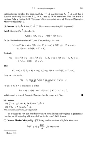 7.2 Modes ofconvergence 3 1 1
statements may be false. For example, if Xn � X (and therefore Xn � X also) then it
does notnecessarily follow that EXn -+ EX (see (9) for an instance of this); this matter is
explored fully in Section 7. 10. The proof of the appropriate stage of Theorem (3) requires
Markov's inequality (7).
(5) Lemma. IfXn � X thenXn � X. Theconverseassertionfailsingeneralt.
Proof. Suppose Xn � X and write
Fn (x) = JP'(Xn ::s x), F(x) = JP'(X ::s x),
for the distribution functions of Xn and X respectively. If E > 0,
Fn(x) = JP'(Xn ::s x) = JP'(Xn ::s x, X ::s x + E) + JP'(Xn ::s x, X > x + E)
::s F(x + E) + JP'(IXn - XI > E).
Similarly,
F(x - E) = JP'(X ::s x - E) = JP'(X ::s x - E, Xn ::s x) + JP'(X ::s x - E, Xn > x)
::s Fn(x) + JP'(IXn - XI > E) .
Thus
F(x - E) - JP'(IXn - XI > E) ::s Fn (x) ::s F(x + E) + JP'(IXn - XI > E).
Let n-+ 00 to obtain
F(x - E) ::S lim inf Fn(x) ::s lim sup Fn(x) ::s F(x + E)
n---+oo n---+oo
for all E > O. If F is continuous at x then
F(x - E) t F(x) and F(x + E) t F(x) as E t 0,
and the result is proved. Example (2) shows that the converse is false.
(6) Lemma.
(a) Ifr > s � 1 andXn � X thenXn � X.
I P
(b) IfXn -+ X thenXn -+ X.
Theconverseassertionsfailingeneral.
•
This includes the fact that convergence in rth mean implies convergence in probability.
Here is a useful inequality which we shall use in the proof of this lemma.
(7) Lemma. Markov's inequality. IfX is any random variable withfinite mean then
tBut see (14).
lP(IXI � a) ::s lElXj for any a > O.
a
 