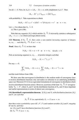 314 7.2 Convergence ofrandom variables
for all E > O. Now, let An (E) = {IXn - XI > E}, with complement An(E)c. Then
with probability 1. Take expectations to obtain
Let E {- 0 to obtain that Xn � X.
(c) This is just (lOb). •
Note that any sequence {Xn} which satisfies Xn � X necessarily contains a subsequence
{Xn, : 1 :s i < oo} which converges almost surely.
(13) Theorem. IfXn � X, there exists a non-random increasing sequence ofintegers
h h X
a.s.
X .
nl , n2, · · · SUC t at n, ---+ aS I -+ OO.
Proof. Since Xn � X, we have that
JP'(IXn - XI > E) -+ 0 as n -+ 00, for all E > O.
Pick an increasing sequence nl , n2, . . . of positive integers such that
For any E > 0,
and the result follows from (lOb). •
We have seen that convergence in distribution is the weakest mode of convergence since
it involves distribution functions only and makes no reference to an underlying probability
space (see Theorem (5.9.4)for an equivalent formulation of convergence in distribution which
involves distribution functions alone). However, assertions ofthe form 'Xn -e. X' (or equiva­
lently 'Fn -+ F', where Fn and F are the distribution functions of Xn and X) have important
and useful representations in terms of almost sure convergence.
(14) Skorokhod's representation theorem. If{Xn}andX, withdistributionfunctions{Fn}
andF, aresuchthat
Xn -e. X (or,equivalently, Fn -+ F) asn -+ 00
thenthereexistsaprobabilityspace(Q', :F', JP" ) andrandomvariables{Yn} andY, mapping
Q' intoJR, suchthat:
(a) {Yn} andY havedistributionfunctions{Fn} andF,
(b) Yn � Y asn -+ 00.
 