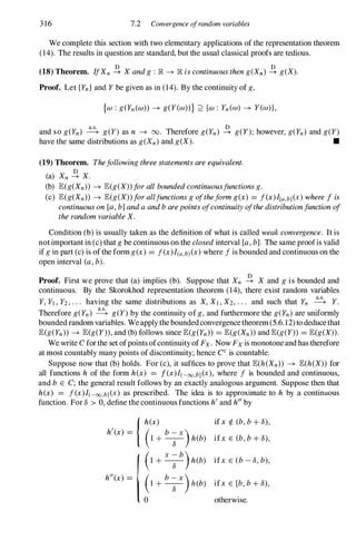 316 7.2 Convergence ofrandom variables
We complete this section with two elementary applications of the representation theorem
(14). The results in question are standard, but the usual classical proofs are tedious.
(18) Theorem. Ifxn � X andg :IR �IR iscontinuoustheng(Xn) � g(X).
Proof. Let {Yn} and Y be given as in (14). By the continuity of g,
{w :g(Yn(w» �g(Y(w»} ::2 {w :Yn(w) �Y(w)},
and so g(Yn) � g(Y) as n �00. Therefore g(Yn) � g(Y); however, g(Yn) and g(Y)
have the same distributions as g(Xn) and g(X). •
(19) Theorem. Thefollowingthreestatementsareequivalent.
o
(a) Xn �X.
(b) E(g(Xn» �E(g(X»forallboundedcontinuousfunctionsg.
(c) E(g(Xn» �E(g(X»forallfunctionsgoftheformg(x) = f(x)I[a,b](X) wherefis
continuouson[a,b]andaandbarepointsofcontinuityofthedistributionfunctionof
therandomvariableX.
Condition (b) is usually taken as the definition of what is called weakconvergence. It is
notimportant in (c) that gbe continuous on the closedinterval [a,b]. The same proofis valid
if gin part (c) is ofthe form g(x) = f(x)I(a,b)(x)where fis bounded and continuous on the
open interval (a,b).
Proof. First we prove that (a) implies (b). Suppose that Xn � X and gis bounded and
continuous. By the Skorokhod representation theorem (14), there exist random variables
Y, Yl , Y2, . . . having the same distributions as X, Xl , X2, . . . and such that Yn � Y.
Therefore g(Yn) � g(Y) by the continuity ofg,and furthermore the g(Yn) are uniformly
bounded random variables. Weapply theboundedconvergencetheorem(5.6.12)to deducethat
E(g(Yn» �E(g(Y», and (b) follows since E(g(Yn» = E(g(Xn» and E(g(Y» = E(g(X».
We write Cforthe set ofpoints ofcontinuityofFx. Now Fx is monotone and has therefore
at most countably many points of discontinuity; hence CCis countable.
Suppose now that (b) holds. For (c), it suffices to prove that E(h(Xn» �E(h(X» for
all functions h of the form h(x) = f(x)I(-oo,b](X), where f is bounded and continuous,
and b E C; the general result follows by an exactly analogous argument. Suppose then that
h(x) = f(x)I(-oo,b](X) as prescribed. The idea is to approximate to h by a continuous
function. For 8 > 0, define thecontinuous functions hiand hI!by
{h(x)
hi(x) = ( b- X)
1 + -8
- h(b)
I
( X - b)
1 + -8
- h(b)
h"(x) � �, +
b�X)h(b)
ifx ¢. (b,b+ 8),
ifx E (b,b+ 8),
ifx E (b- 8, b),
ifx E [b,b+ 8),
otherwise.
 