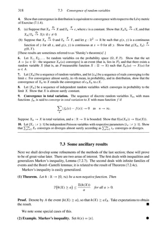318 7.3 Convergence ofrandom variables
4. Show that convergence in distribution is equivalent to convergence with respect to the Levy metric
of Exercise (7.1.4).
5. (a) Suppose that Xn � X and Yn � c, where c is a constant. Show that XnYn � cX, and that
Xn/ Yn � X/c if c # O.
(b) Suppose that Xn � 0 and Yn � Y, and let g : lR2 --+ lR be such that g(x , y) is a continuous
p
function of y for all x , and g(x , y) is continuous at x = 0 for all y. Show that g(Xn , Yn) --+
g(O, Y).
[These results are sometimes referred to as 'Slutsky's theorem(s)'.]
6. Let Xl , X2, . . . be random variables on the probability space (Q, :F, JP'). Show that the set
A = {w E Q : the sequence Xn (w) converges} is an event (that is, lies in :1'), and that there exists a
random variable X (that is, an T-measurable function X : Q --+ lR) such that Xn (w) --+ X(w) for
w E A.
7. Let {Xn } be a sequence ofrandom variables, and let {cn } be a sequence ofreals converging to the
limit c. For convergence almost surely, in rth mean, in probability, and in distribution, show that the
convergence of Xn to X entails the convergence of cnXn to cX.
8. Let {Xn } be a sequence of independent random variables which converges in probability to the
limit X. Show that X is almost surely constant.
9. Convergence in total variation. The sequence of discrete random variables Xn, with mass
functions fn, is said to converge in total variation to X with mass function f if
L Ifn (x) - f(x)1 --+ 0 as n --+ 00.
x
Suppose Xn --+ X in total variation, and u : lR --+ lR is bounded. Show that E(u(Xn» --+ E(u(X» .
10. Let {Xr : r :::: I } be independent Poisson variables with respective parameters {A.r : r :::: I } . Show
that L�l Xr converges or diverges almost surely according as L�l Ar converges or diverges.
7.3 Some ancillary results
Next we shall develop some refinements of the methods of the last section; these will prove
to be of great value later. There are two areas of interest. The first deals with inequalities and
generalizes Markov's inequality, Lemma (7.2.7). The second deals with infinite families of
events and the Borel-Cantelli lemmas; it is related to the result ofTheorem (7.2.4c).
Markov's inequality is easily generalized.
(1) Theorem. Leth : IR --+ [0, (0) beanon-negativefunction. Then
lP(h(X) ::::a) :::; JE(h(X» foralla > O.
a
Proof. Denote by A the event {heX) ::::a},so that heX) ::::alA. Take expectations to obtain
the result. •
We note some special cases of this.
(2) Example. Markov's inequality. Set h(x) = IxI . •
 