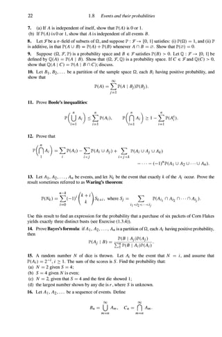 22 1 .8 Events and theirprobabilities
7. (a) If A is independent of itself, show that IP'(A) is 0 or 1 .
(b) IflP'(A) i s 0 or I , show that A i s independent of all events B.
8. Let J="'be a a-field of subsets of Q, and suppose II" : J="' -+ [0, I] satisfies: (i) IP'(Q) = I , and (ii) II"
is additive, in that IP'(A U B) = IP'(A) + IP'(B) whenever A n B =0. Show that 1P'(0) =o.
9. Suppose (Q, J="', IP') is a probability space and B E J="' satisfies IP'(B) > O. Let Q : J="' -+ [0, I] be
defined by Q(A) =IP'(A I B). Show that (Q, :F, Q) is a probability space. If C E J="'and Q(C) > 0,
show that Q(A I C) =IP'(A I B n C); discuss.
10. Let B> B2, . . . be a partition of the sample space Q, each Bi having positive probability, and
show that
00
IP'(A) =L IP'(A I Bj)IP'(Bj).
j=l
11. Prove Boole's ineqUalities:
12. Prove that
lP'(nAi) =L IP'(Ai) - L IP'(Ai U Aj) + L IP'(Ai U Aj U Ak)
1 i i<j i<j<k
13. Let AI , A2, . . . , An be events, and let Nk be the event that exactly kof the Ai occur. Prove the
result sometimes referred to as Waring's theorem:
IP'(Nk) =�(_l)i (k;i
)Sk+i, where Sj = .
.
L
.
IP'(Ai[ n Ai2 n · · · n Ai).
,=0 l [ <'2<···<'j
Use this result to find an expression for the probability that a purchase of six packets of Com Flakes
yields exactly three distinct busts (see Exercise (1.3.4» .
14. Prove Bayes's formula: ifAI , A2, . . . , An is a partition of Q, each Ai having positive probability,
then
IP'(B I Aj)1P'(Aj)
IP'(Aj i B) = =
I:
=-=7;-
1P'
-
(-
B
---'
1
'--
A-
i)-
IP'
--"-
(A
-,-
.)
.
15. A random number N of dice is thrown. Let Ai be the event that N = i, and assume that
IP'(Ai) =Ti, i ::: 1 . The sum of the scores is S. Find the probability that:
(a) N =2 given S =4;
(b) S =4 given N is even;
(c) N =2, given that S =4 and the first die showed I ;
(d) the largest number shown by any die is r , where S is unknown.
16. Let AI , A2, . . . be a sequence of events. Define
00 00
Bn = U Am , Cn = n Am.
m=n m=n
 