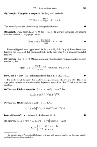 7.3 Some ancillary results
(3) Examplet. Chebyshov's inequality. Set h(x) = x2 to obtain
lE(X2)
lP'(IXI ::::: a) ::: --
2- if a > 0.
a
This inequality was also discovered by Bienayme and others.
319
•
(4) Example. More generally, let g : [0,00) ---+ [0,00) be a strictly increasing non-negative
function, and set h(x) = g(lx l) to obtain
lP'(IXI ::::: a) ::: lE(���I)) if a > 0. •
Theorem (1) provides an upper bound for the probability lP'(h(X) ::::: a). Lower bounds are
harder to find in general, but pose no difficulty in the case when h is a uniformly bounded
function.
(5) Theorem. Ifh : IR ---+ [0,M]isanon-negativefunctiontakingvaluesboundedbysome
numberM,then
lP'(h(X) :::::a) ::::: lE(h�X�a
-a whenever 0 :::a < M.
Proof. Let A = {h(X) ::::: a}as before and note that h(X) ::: MIA + alAe. •
The reader is left to apply this result to the special cases (2), (3), and (4). This is an
appropriate moment to note three other important inequalities. Let X and Y be random
variables. I
� "
(6) Theorem. HOlder's inequality. Ifp,q > 1 andp-l + q-l then
(7) Theorem. Minkowski's inequality. Ifp ::::: 1 then
Proofof (6) and (7). You did these for Problem (4.14.27).
(8) Theorem. lE(IX + YIP) ::: Cp[lEIXPI + lEIYPI] wherep > ° and
{ 1
C -
P - 2P-1 ijO < p ::: 1,
ijp > l.
•
tOur transliteration of '1e6hIIIIeB (Chebyshov) is at odds with common practice, but dispenses with the
need for clairvoyance in pronunciation.
 